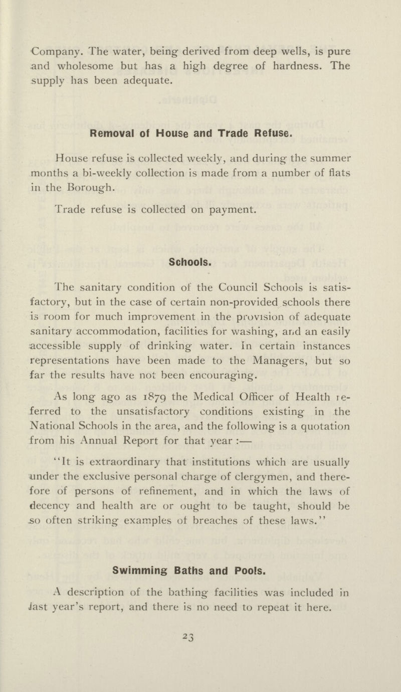 Company. The water, being derived from deep wells, is pure and wholesome but has a high degree of hardness. The supply has been adequate. Removal of House and Trade Refuse. House refuse is collected weekly, and during the summer months a bi-weekly collection is made from a number of flats in the Borough. Trade refuse is collected on payment. Schools. The sanitary condition of the Council Schools is satis factory, but in the case of certain non-provided schools there is room for much improvement in the provision of adequate sanitary accommodation, facilities for washing, and an easily accessible supply of drinking water. In certain instances representations have been made to the Managers, but so far the results have not been encouraging. As long ago as 1879 the Medical Officer of Health re ferred to the unsatisfactory conditions existing in the National Schools in the area, and the following is a quotation from his Annual Report for that year:- It is extraordinary that institutions which are usually under the exclusive personal charge of clergymen, and there fore of persons of refinement, and in which the laws of decency and health are or ought to be taught, should be So often striking examples of breaches of these laws. Swimming Baths and Pools. A description of the bathing facilities was included in last year's report, and there is no need to repeat it here. 23