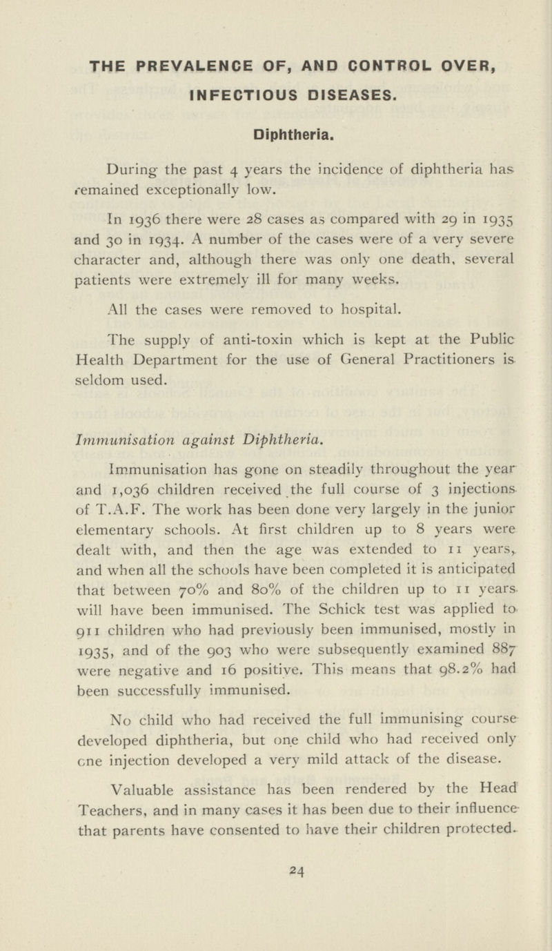 THE PREVALENCE OF, AND CONTROL OVER, INFECTIOUS DISEASES. Diphtheria. During the past 4 years the incidence of diphtheria has remained exceptionally low. In 1936 there were 28 cases as compared with 29 in 1935 and 30 in 1934. A number of the cases were of a very severe character and, although there was only one death, several patients were extremely ill for many weeks. All the cases were removed to hospital. The supply of anti-toxin which is kept at the Public Health Department for the use of General Practitioners is seldom used. Immunisation against Diphtheria. Immunisation has gone on steadily throughout the year and 1,036 children received the full course of 3 injections of T.A.F. The work has been done very largely in the junior elementary schools. At first children up to 8 years were dealt with, and then the age was extended to 11 years, and when all the schools have been completed it is anticipated that between 70% and 80% of the children up to 11 years, will have been immunised. The Schick test was applied to 911 children who had previously been immunised, mostly in 1935 and of the 903 who were subsequently examined 887 were negative and 16 positive. This means that 98.2% had been successfully immunised. No child who had received the full immunising course developed diphtheria, but one child who had received only one injection developed a very mild attack of the disease. Valuable assistance has been rendered by the Head Teachers, and in many cases it has been due to their influence that parents have consented to have their children protected. 24