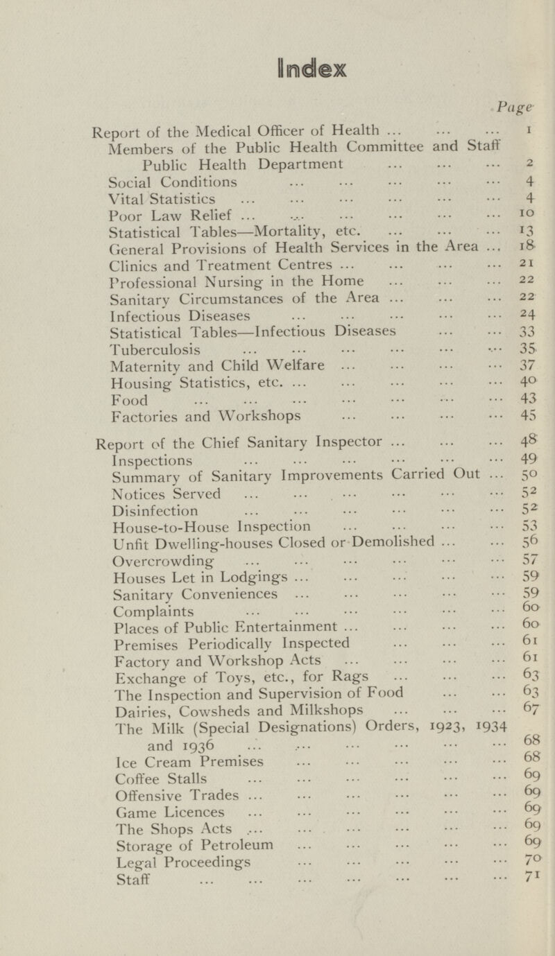 Index Page Report of the Medical Officer of Health 1 Members of the Public Health Committee and Staff Public Health Department 2 Social Conditions 4 Vital Statistics 4 Poor Law Relief 10 Statistical Tables—Mortality, etc. 13 General Provisions of Health Services in the Area 18 Clinics and Treatment Centres 21 Professional Nursing in the Home 22 Sanitary Circumstances of the Area 22 Infectious Diseases 24 Statistical Tables—Infectious Diseases 33 'Tuberculosis . 35. Maternity and Child Welfare 37 Housing Statistics, etc. 40 Food 43 Factories and Workshops 45 Report of the Chief Sanitary Inspector 48 Inspections 49 Summary of Sanitary Improvements Carried Out 50 Notices Served 52 Disinfection 52 House-to-House Inspection 53 Unfit Dwelling-houses Closed or Demolished 56 Overcrowding 57 Houses Let in Lodgings 59 Sanitary Conveniences 59 Complaints 60 Places of Public Entertainment 60 Premises Periodically Inspected 61 Factory and Workshop Acts 61 Exchange of Toys, etc., for Rags 63 'The Inspection and Supervision of Food 63 Dairies, Cowsheds and Milkshops 67 The Milk (Special Designations) Orders, 1923, 1934 and 1936 . 68 Ice Cream Premises 68 Coffee Stalls 69 Offensive Trades 69 Game Licences 69 The Shops Acts 69 Storage of Petroleum 69 Legal Proceedings 70 Staff 71