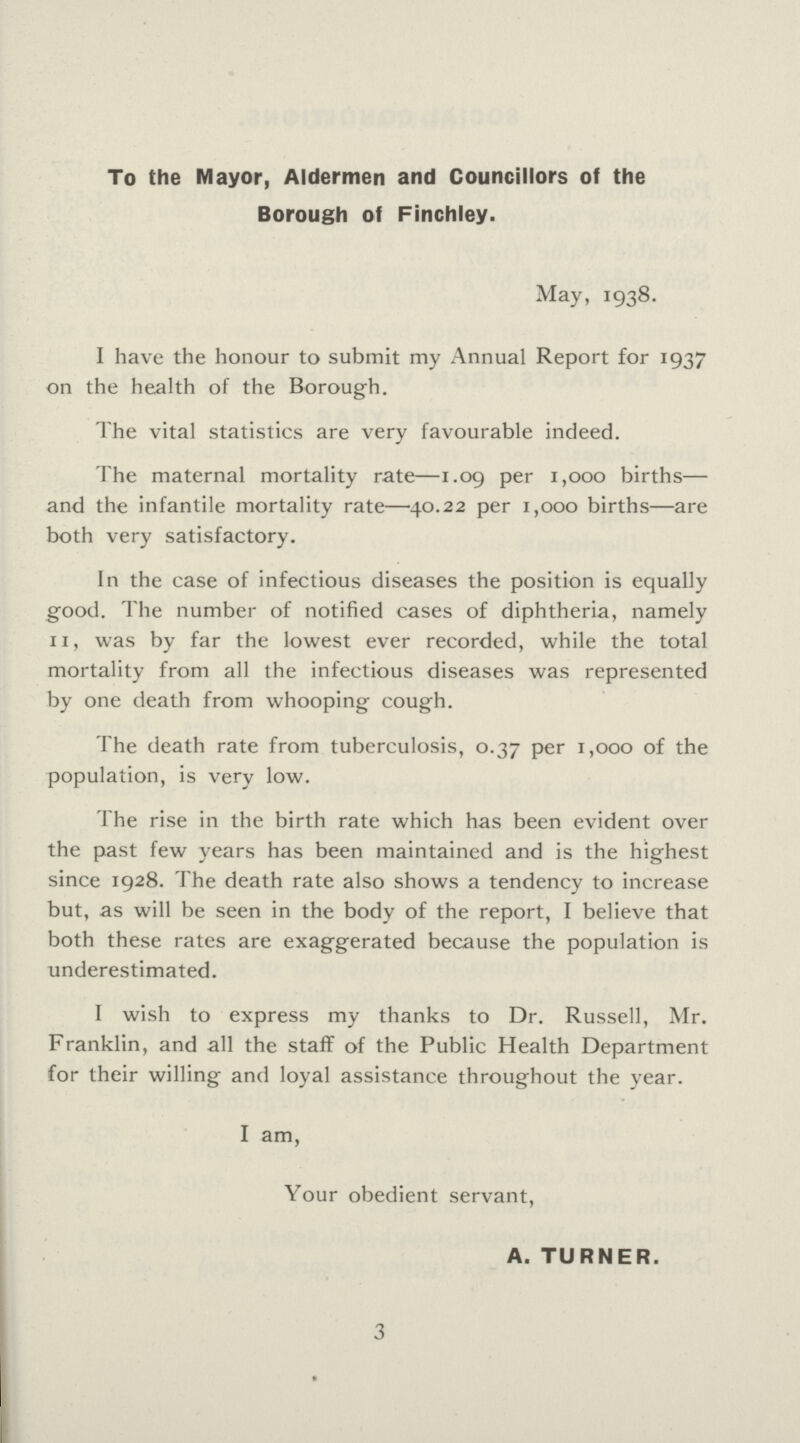 To the Mayor, Aldermen and Councillors of the Borough of Finchley. May, 1938. I have the honour to submit my Annual Report for 1937 on the health of the Borough. The vital statistics are very favourable indeed. The maternal mortality rate—1.09 per 1,000 births— and the infantile mortality rate—40.22 per 1,000 births—are both very satisfactory. In the case of infectious diseases the position is equally good. The number of notified cases of diphtheria, namely 11, was by far the lowest ever recorded, while the total mortality from all the infectious diseases was represented by one death from whooping- cough. The death rate from tuberculosis, 0.37 per 1,000 of the population, is very low. The rise in the birth rate which has been evident over the past few years has been maintained and is the highest since 1928. The death rate also shows a tendency to increase but, as will be seen in the body of the report, I believe that both these rates are exaggerated because the population is underestimated. I wish to express my thanks to Dr. Russell, Mr. Franklin, and all the staff of the Public Health Department for their willing and loyal assistance throughout the year. I am, Your obedient servant, A. TURNER. 3