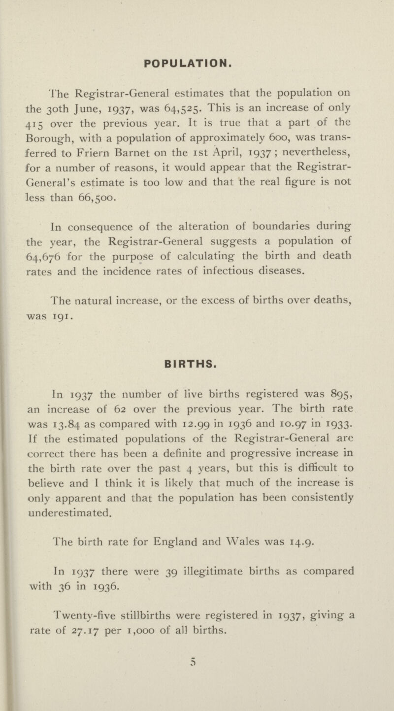 POPULATION. The Registrar-General estimates that the population on the 30th June, 1937, was 64,525. This is an increase of only 415 over the previous year. It is true that a part of the Borough, with a population of approximately 600, was trans ferred to Friern Barnet on the 1st April, 1937; nevertheless, for a number of reasons, it would appear that the Registrar General's estimate is too low and that the real figure is not less than 66,500. In consequence of the alteration of boundaries during the year, the Registrar-General suggests a population of 64,676 for the purpose of calculating the birth and death rates and the incidence rates of infectious diseases. The natural increase, or the excess of births over deaths, was 191. BIRTHS. In 1937 the number of live births registered was 895, an increase of 62 over the previous year. The birth rate was 13.84 as compared with 12.99 in 1936 and 10.97 in 1933. If the estimated populations of the Registrar-General are correct there has been a definite and progressive increase in the birth rate over the past 4 years, but this is difficult to believe and I think it is likely that much of the increase is only apparent and that the population has been consistently underestimated. The birth rate for England and Wales was 14.9. In 1937 there were 39 illegitimate births as compared with 36 in 1936. Twenty-five stillbirths were registered in 1937, giving a rate of 27.17 per 1,000 of all births. 5