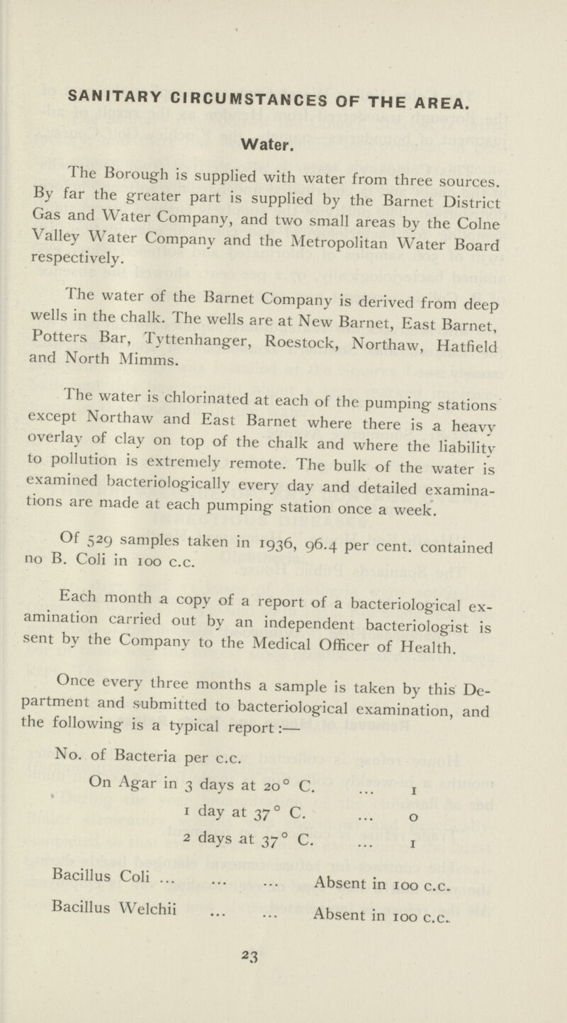 SANITARY CIRCUMSTANCES OF THE AREA. Water. The Borough is supplied with water from three sources. By far the greater part is supplied by the Barnet District Gas and Water Company, and two small areas by the Colne Valley Water Company and the Metropolitan Water Board respectively. The water of the Barnet Company is derived from deep wells in the chalk. The wells are at New Barnet, East Barnet, Potters Bar, Tyttenhanger, Roestock, Northaw, Hatfield and North Mimms. The water is chlorinated at each of the pumping stations except Northaw and East Barnet where there is a heavy overlay of clay on top of the chalk and where the liability to pollution is extremely remote. The bulk of the water is examined bacteriologically every day and detailed examina tions are made at each pumping station once a week. Of 529 samples taken in 1936, 96.4 per cent. contained no B. Coli in 100 c.c. Each month a copy of a report of a bacteriological ex amination carried out by an independent bacteriologist is sent by the Company to the Medical Officer of Health. Once every three months a sample is taken by this De partment and submitted to bacteriological examination, and the following is a typical report:— No. of Bacteria per c.c. On Agar in 3 days at 200 C. 1 1 day at 370 C. o 2 days at 370 C. 1 Bacillus Coli Absent in 100 c.c. Bacillus Welchii Absent in 100 c.c. 23