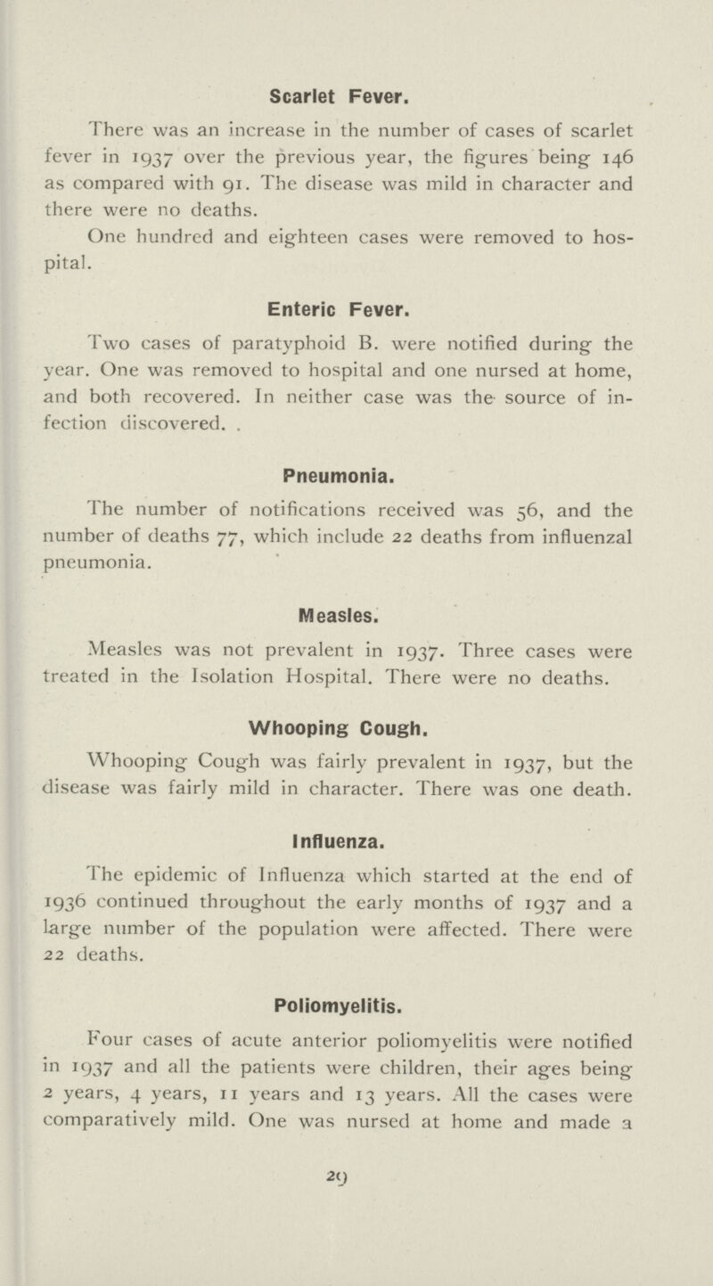 Scarlet Fever. There was an increase in the number of cases of scarlet fever in 1937 over the previous year, the figures being 146 as compared with 91. The disease was mild in character and there were no deaths. One hundred and eighteen cases were removed to hos pital. Enteric Fever. Two cases of paratyphoid B. were notified during the year. One was removed to hospital and one nursed at home, and both recovered. In neither case was the source of in fection discovered. . Pneumonia. The number of notifications received was 56, and the number of deaths 77, which include 22 deaths from influenzal pneumonia. Measles. Measles was not prevalent in 1937. Three cases were treated in the Isolation Hospital. There were no deaths. Whooping Cough. Whooping Cough was fairly prevalent in 1937, but the disease was fairly mild in character. There was one death. Influenza. The epidemic of Influenza which started at the end of 1936 continued throughout the early months of 1937 and a large number of the population were affected. There were 22 deaths. Poliomyelitis. Four cases of acute anterior poliomyelitis were notified in 1937 and all the patients were children, their ages being 2 years, 4 years, 11 years and 13 years. All the cases were comparatively mild. One was nursed at home and made a 29