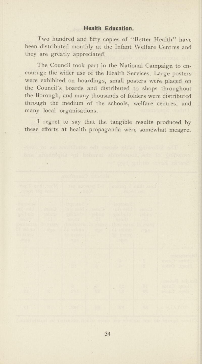 Health Education. Two hundred and fifty copies of Better Health have been distributed monthly at the Infant Welfare Centres and they are greatly appreciated. The Council took part in the National Campaign to en courage the wider use of the Health Services. Large posters were exhibited on hoardings, small posters were placed on the Council's boards and distributed to shops throughout the Borough, and many thousands of folders were distributed through the medium of the schools, welfare centres, and many local organisations. I regret to say that the tangible results produced by these efforts at health propaganda were somewhat meagre. 34