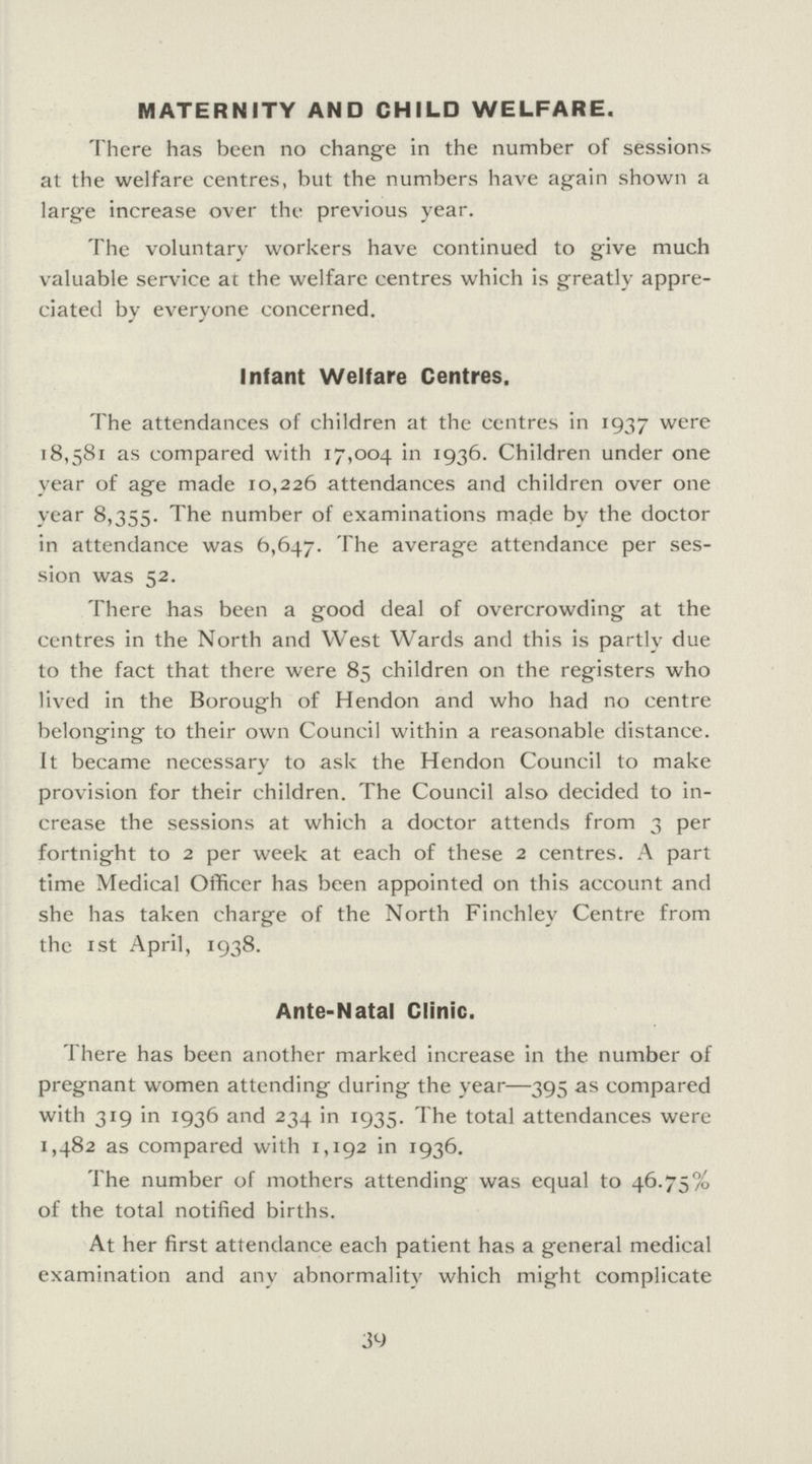 MATERNITY AND CHILD WELFARE. There has been no change in the number of sessions at the welfare centres, but the numbers have again shown a large increase over the previous year. The voluntary workers have continued to give much valuable service at the welfare centres which is greatly appre ciated by everyone concerned. Infant Welfare Centres. The attendances of children at the centres in 1937 were 18,581 as compared with 17,004 in 1936. Children under one year of age made 10,226 attendances and children over one year 8,355. The number of examinations made by the doctor in attendance was 6,647. The average attendance per ses sion was 52. There has been a good deal of overcrowding at the centres in the North and West Wards and this is partly due to the fact that there were 85 children on the registers who lived in the Borough of Hendon and who had no centre belonging to their own Council within a reasonable distance. It became necessary to ask the Hendon Council to make provision for their children. The Council also decided to in crease the sessions at which a doctor attends from 3 per fortnight to 2 per week at each of these 2 centres. A part time Medical Officer has been appointed on this account and she has taken charge of the North Finchley Centre from the 1 st April, 1938. Ante-Natal Clinic. There has been another marked increase in the number of pregnant women attending during the year—395 as compared with 319 in 1936 and 234 in 1935. The total attendances were 1,482 as compared with 1,192 in 1936. The number of mothers attending was equal to 46.75% of the total notified births. At her first attendance each patient has a general medical examination and any abnormality which might complicate 39
