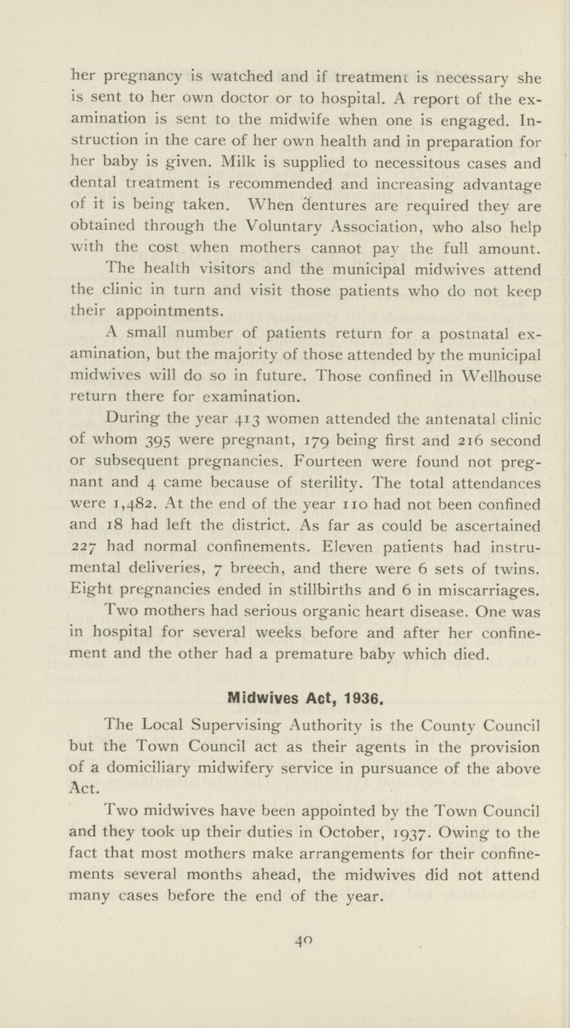 her pregnancy is watched and if treatment is necessary she is sent to her own doctor or to hospital. A report of the ex amination is sent to the midwife when one is engaged. In struction in the care of her own health and in preparation for her baby is given. Milk is supplied to necessitous cases and dental treatment is recommended and increasing advantage of it is being taken. When dentures are required they are obtained through the Voluntary Association, who also help with the cost when mothers cannot pay the full amount. The health visitors and the municipal midwives attend the clinic in turn and visit those patients who do not keep their appointments. A small number of patients return for a postnatal ex amination, but the majority of those attended by the municipal midwives will do so in future. Those confined in Wellhouse return there for examination. During the year 413 women attended the antenatal clinic of whom 395 were pregnant, 179 being first and 216 second or subsequent pregnancies. Fourteen were found not preg nant and 4 came because of sterility. The total attendances were 1,482. At the end of the year 110 had not been confined and 18 had left the district. As far as could be ascertained 227 had normal confinements. Eleven patients had instru mental deliveries, 7 breech, and there were 6 sets of twins. Eight pregnancies ended in stillbirths and 6 in miscarriages. Two mothers had serious organic heart disease. One was in hospital for several weeks before and after her confine ment and the other had a premature baby which died. Midwives Act, 1936. The Local Supervising Authority is the County Council but the Town Council act as their agents in the provision of a domiciliary midwifery service in pursuance of the above Act. Two midwives have been appointed by the Town Council and they took up their duties in October, 1937. Owing to the fact that most mothers make arrangements for their confine ments several months ahead, the midwives did not attend many cases before the end of the year. 40