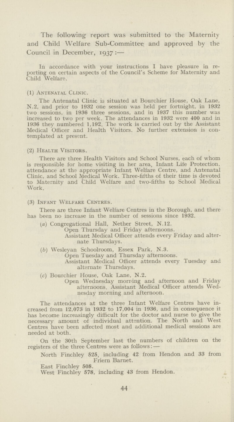 The following report was submitted to the Maternity and Child Welfare Sub-Committee and approved by the Council in December, 1937:— In accordance with your instructions I have pleasure in re porting on certain aspects of the Council's Scheme for Maternity and Child Welfare. (1) Antenatal Clinic. The Antenatal Clinic is situated at Bourchier House, Oak Lane, N.2, and prior to 1932 one session was held per fortnight, in 1932 two sessions, in 1936 three sessions, and in 1937 this number was increased to two per week. The attendances in 1932 were 400 and in 1936 they numbered 1,192. The work is carried out by the Assistant Medical Officer and Health Visitors. No further extension is con templated at present. (2) Health Visitors. There are three Health Visitors and School Nurses, each of whom is responsible for home visiting in her area, Infant Life Protection, attendance at the appropriate Infant Welfare Centre, and Antenatal Clinic, and School Medical Work. Three-fifths of their time is devoted to Maternity and Child Welfare and two-fifths to School Medical Work. (3) Infant Welfare Centres. There are three Infant Welfare Centres in the Borough, and there has been no increase in the number of sessions since 1932. (a) Congregational Hall, Nether Street, N.12. Open Thursday and Friday afternoons. Assistant Medical Officer attends every Friday and alter nate Thursdays. (b) Wesleyan Schoolroom, Essex Park, N.3. Open Tuesday and Thursday afternoons. Assistant Medical Officer attends every Tuesday and alternate Thursdays. (c) Bourchier House, Oak Lane, N.2. Open Wednesday morning and afternoon and Friday afternoons. Assistant Medical Officer attends Wed nesday morning and afternoon. The attendances at the three Infant Welfare Centres have in creased from 12,073 in 1932 to 17,004 in 1936, and in consequence it has become increasingly difficult for the doctor and nurse to give the necessary amount of individual attention. The North and West Centres have been affected most and additional medical sessions are needed at both. On the 30th September last the numbers of children on the registers of the three Centres were as follows:— North Finchley 525, including 42 from Hendon and 33 from Friern Barnet. East Finchley 508. West Finchley 578, including 43 from Hendon. 44