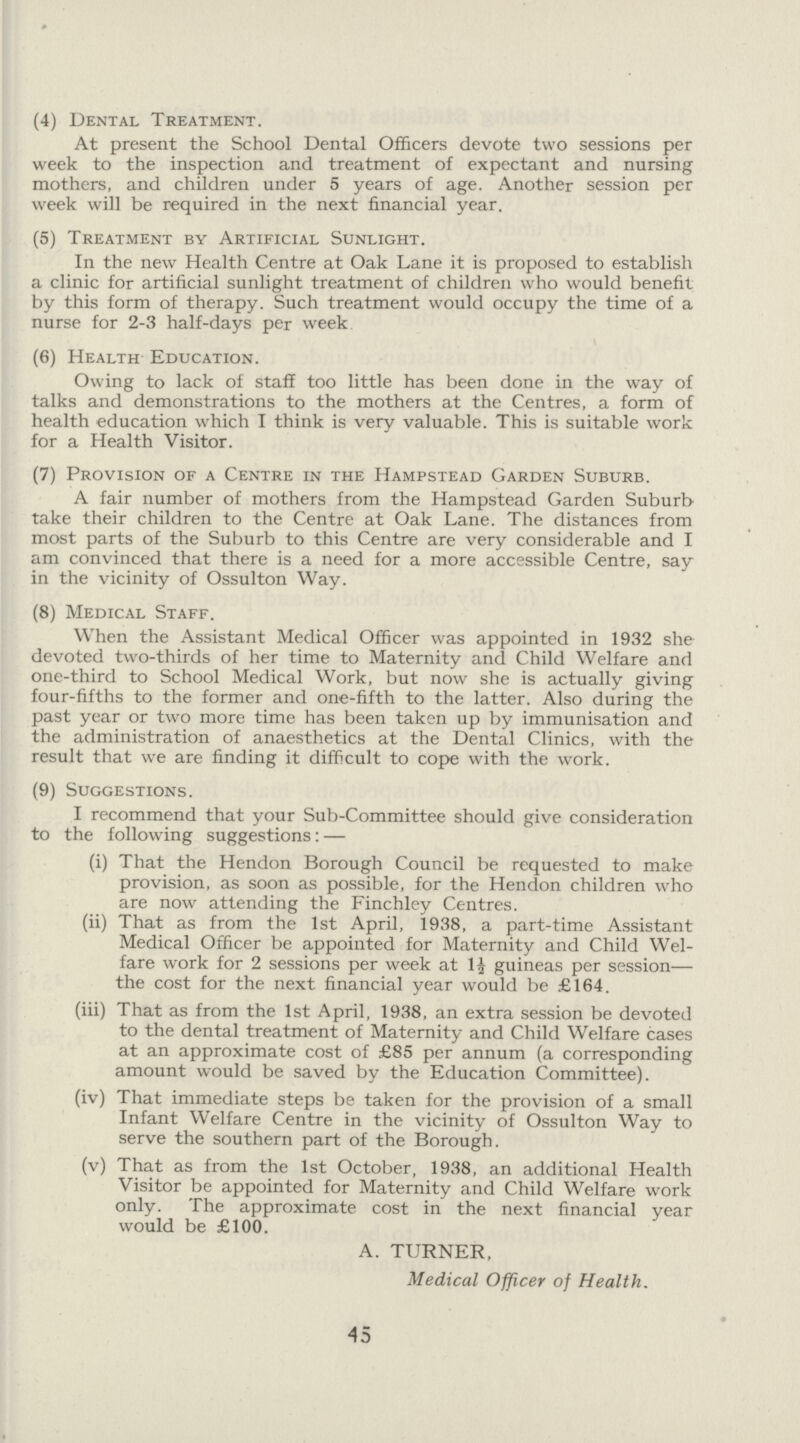 (4) Dental Treatment. At present the School Dental Officers devote two sessions per week to the inspection and treatment of expectant and nursing mothers, and children under 5 years of age. Another session per week will be required in the next financial year. (5) Treatment by Artificial Sunlight. In the new Health Centre at Oak Lane it is proposed to establish a clinic for artificial sunlight treatment of children who would benefit by this form of therapy. Such treatment would occupy the time of a nurse for 2-3 half-days per week (6) Health Education. Owing to lack of staff too little has been done in the way of talks and demonstrations to the mothers at the Centres, a form of health education which I think is very valuable. This is suitable work for a Health Visitor. (7) Provision of a Centre in the Hampstead Garden Suburb. A fair number of mothers from the Hampstead Garden Suburb take their children to the Centre at Oak Lane. The distances from most parts of the Suburb to this Centre are very considerable and I am convinced that there is a need for a more accessible Centre, say in the vicinity of Ossulton Way. (8) Medical Staff. When the Assistant Medical Officer was appointed in 1932 she devoted two-thirds of her time to Maternity and Child Welfare and one-third to School Medical Work, but now she is actually giving four-fifths to the former and one-fifth to the latter. Also during the past year or two more time has been taken up by immunisation and the administration of anaesthetics at the Dental Clinics, with the result that we are finding it difficult to cope with the work. (9) Suggestions. I recommend that your Sub-Committee should give consideration to the following suggestions:- (i) That the Hendon Borough Council be requested to make provision, as soon as possible, for the Hendon children who are now attending the Finchley Centres. (ii) That as from the 1st April, 1938, a part-time Assistant Medical Officer be appointed for Maternity and Child Wel fare work for 2 sessions per week at 1½ guineas per session the cost for the next financial year would be £164. (iii) That as from the 1st April, 1938, an extra session be devoted to the dental treatment of Maternity and Child Welfare cases at an approximate cost of £85 per annum (a corresponding amount would be saved by the Education Committee). (iv) That immediate steps be taken for the provision of a small Infant Welfare Centre in the vicinity of Ossulton Way to serve the southern part of the Borough. (v) That as from the 1st October, 1938, an additional Health Visitor be appointed for Maternity and Child Welfare work only. The approximate cost in the next financial year would be £100. A. TURNER, Medical Officer of Health. 45