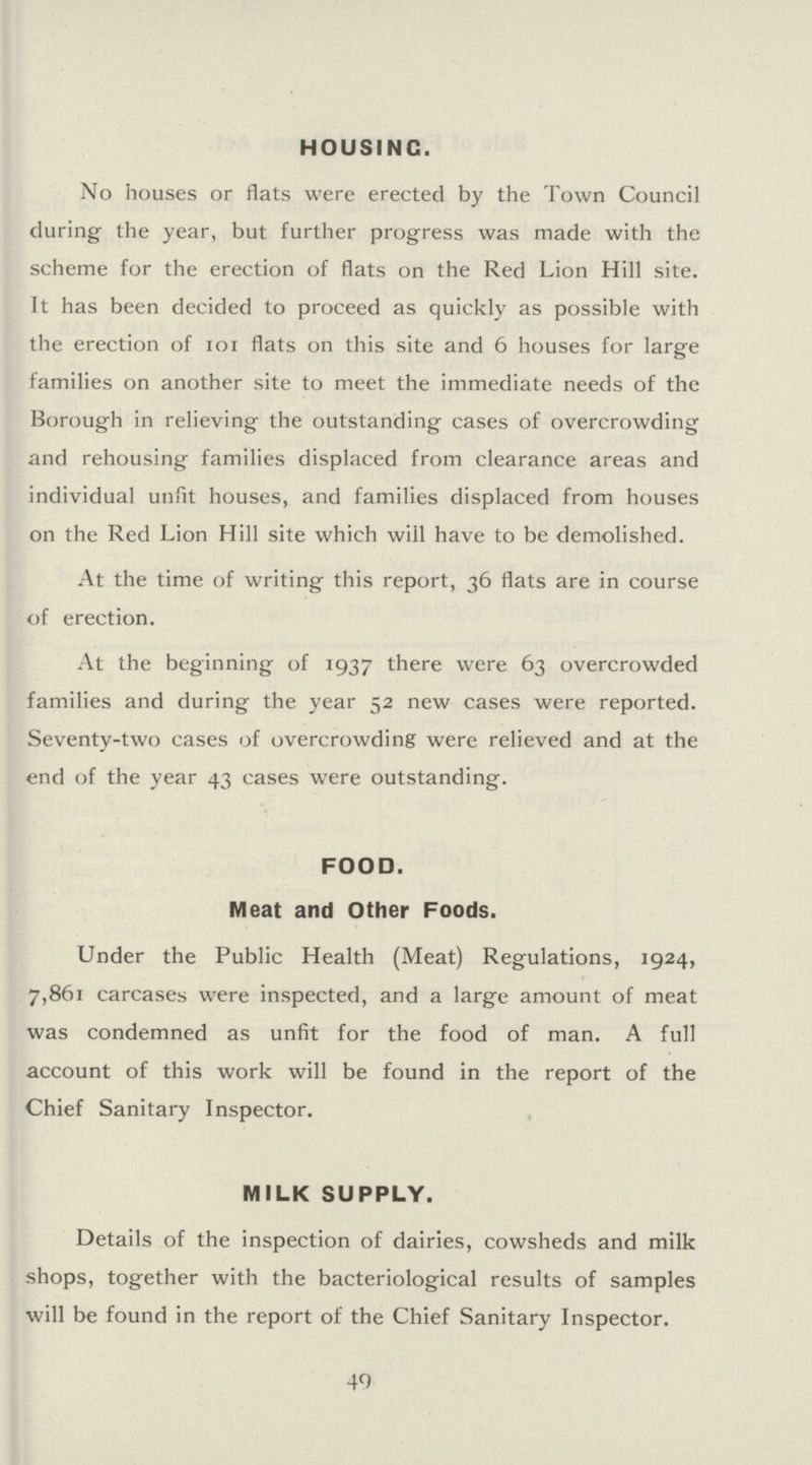 HOUSING. No houses or flats were erected by the Town Council during the year, but further progress was made with the scheme for the erection of flats on the Red Lion Hill site. It has been decided to proceed as quickly as possible with the erection of 101 flats on this site and 6 houses for large families on another site to meet the immediate needs of the Borough in relieving the outstanding cases of overcrowding and rehousing families displaced from clearance areas and individual unfit houses, and families displaced from houses on the Red Lion Hill site which wiil have to be demolished. At the time of writing this report, 36 flats are in course of erection. At the beginning of 1937 there were 63 overcrowded families and during the year 52 new cases were reported. Seventy-two cases of overcrowding were relieved and at the end of the year 43 cases were outstanding. FOOD. Meat and Other Foods. Under the Public Health (Meat) Regulations, 1924, 7,861 carcases were inspected, and a large amount of meat was condemned as unfit for the food of man. A full account of this work will be found in the report of the Chief Sanitary Inspector. MILK SUPPLY. Details of the inspection of dairies, cowsheds and milk shops, together with the bacteriological results of samples will be found in the report of the Chief Sanitary Inspector. 49