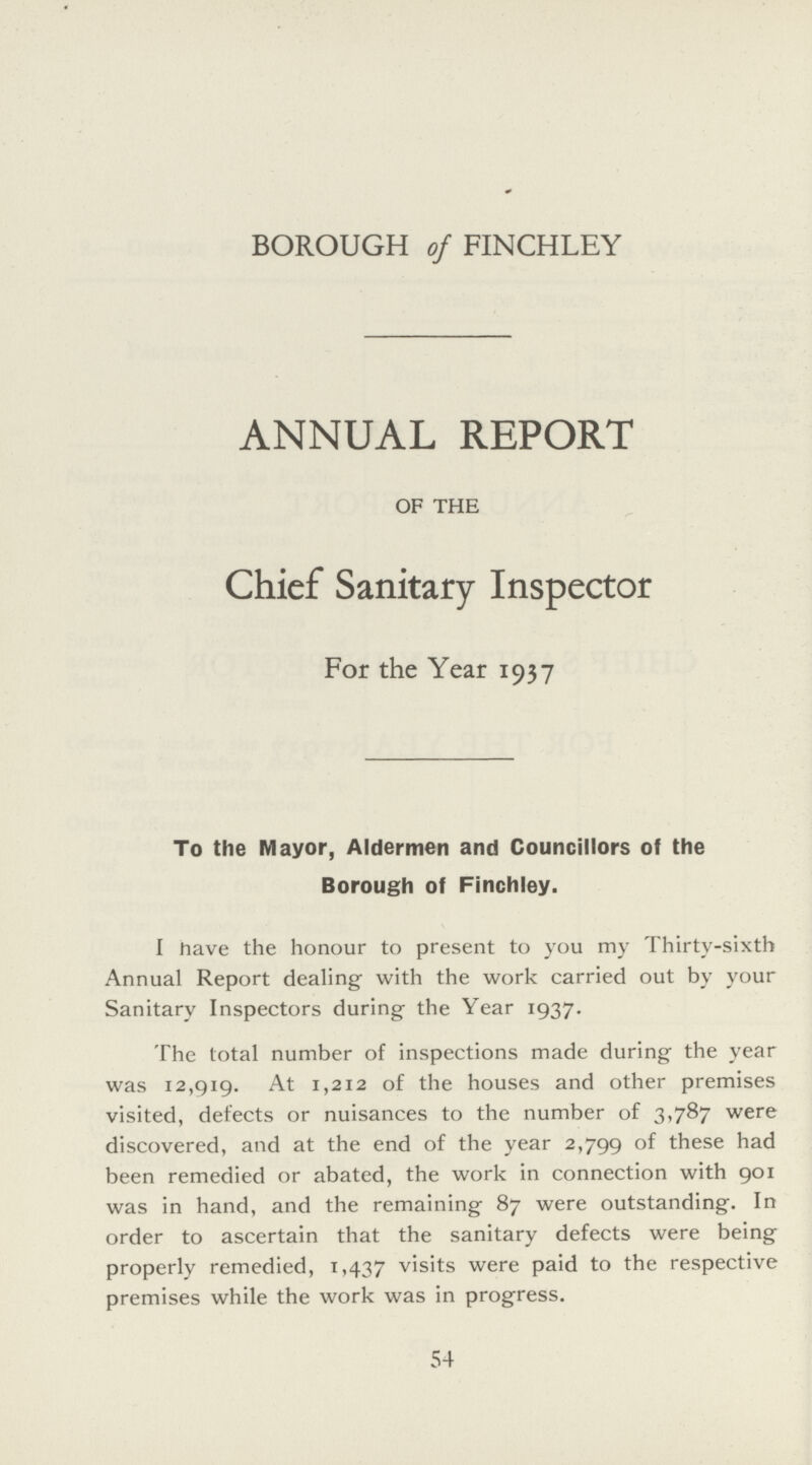 BOROUGH of FINCHLEY ANNUAL REPORT OF THE Chief Sanitary Inspector For the Year 1937 To the Mayor, Aldermen and Councillors of the Borough of Finchley. I have the honour to present to you my Thirty-sixth Annual Report dealing- with the work carried out by your Sanitary Inspectors during the Year 1937. The total number of inspections made during the year was 12,919. At 1,212 of the houses and other premises visited, defects or nuisances to the number of 3,787 were discovered, and at the end of the year 2,799 of these had been remedied or abated, the work in connection with 901 was in hand, and the remaining 87 were outstanding. In order to ascertain that the sanitary defects were being properly remedied, 1,437 visits were paid to the respective premises while the work was in progress. 54