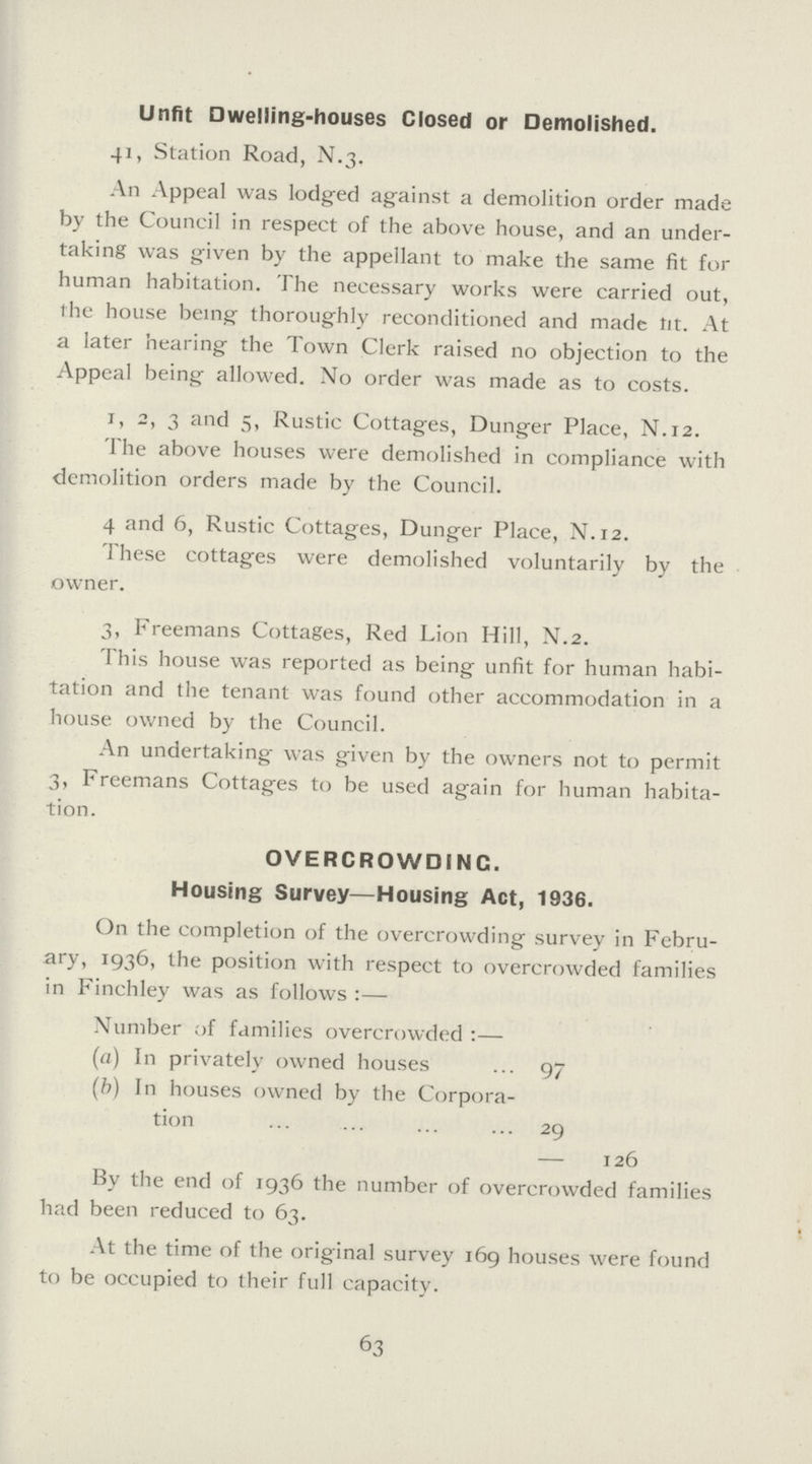 Unfit Dwelling-houses Closed or Demolished. 41, Station Road, N.3. An Appeal was lodged against a demolition order made by the Council in respect of the above house, and an under taking was given by the appellant to make the same fit for human habitation. The necessary works were carried out, the house being thoroughly reconditioned and made tit. At a later hearing the Town Clerk raised no objection to the Appeal being allowed. No order was made as to costs. 1, 2, 3 and 5, Rustic Cottages, Dunger Place, N.12. The above houses were demolished in compliance with demolition orders made by the Council. 4 and 6, Rustic Cottages, Dunger Place, N.12. These cottages were demolished voluntarily by the . owner. 3, Freemans Cottages, Red Lion Hill, N.2. This house was reported as being unfit for human habi tation and the tenant was found other accommodation in a house owned by the Council. An undertaking was given by the owners not to permit 3, Freemans Cottages to be used again for human habita tion. OVERCROWDING. Housing Survey—Housing Act, 1936. On the completion of the overcrowding survey in Febru ary, 1936, the position with respect to overcrowded families in Finchley was as follows:— Number of families overcrowded:— (a) In privately owned houses 97 (b) In houses owned by the Corpora¬ tion 29 — 126 By the end of 1936 the number of overcrowded families had been reduced to 63. At the time of the original survey 169 houses were found to be occupied to their full capacity. 63