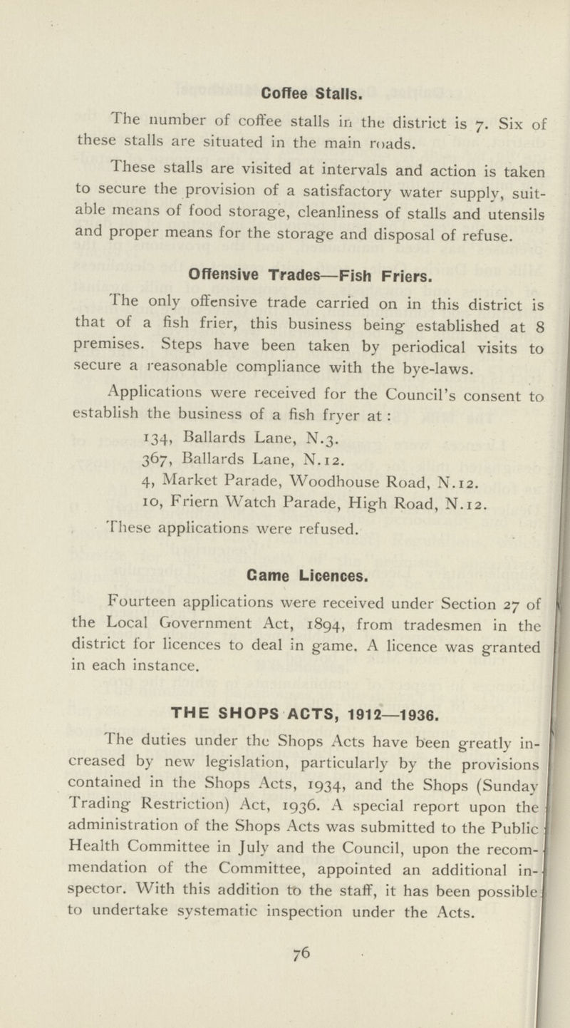 Coffee Stalls. The number of coffee stalls in the district is 7. Six of these stalls are situated in the main roads. These stalls are visited at intervals and action is taken to secure the provision of a satisfactory water supply, suit able means of food storage, cleanliness of stalls and utensils and proper means for the storage and disposal of refuse. Offensive Trades—Fish Friers. The only offensive trade carried on in this district is that of a fish frier, this business being established at 8 premises. Steps have been taken by periodical visits to secure a reasonable compliance with the bye-laws. Applications were received for the Council's consent to establish the business of a fish fryer at: 134, Ballards Lane, N.3. 367, Ballards Lane, N.12. 4, Market Parade, Woodhouse Road, N.12. 10, Friern Watch Parade, High Road, N.12. These applications were refused. Came Licences. Fourteen applications were received under Section 27 of the Local Government Act, 1894, from tradesmen in the district for licences to deal in game. A licence was granted in each instance. THE SHOPS ACTS, 1912—1936. The duties under the Shops Acts have been greatly in creased by new legislation, particularly by the provisions contained in the Shops Acts, 1934, and the Shops (Sunday Trading Restriction) Act, 1936. A special report upon the administration of the Shops Acts was submitted to the Public Health Committee in July and the Council, upon the recom mendation of the Committee, appointed an additional in spector. With this addition to the staff, it has been possible to undertake systematic inspection under the Acts. 76