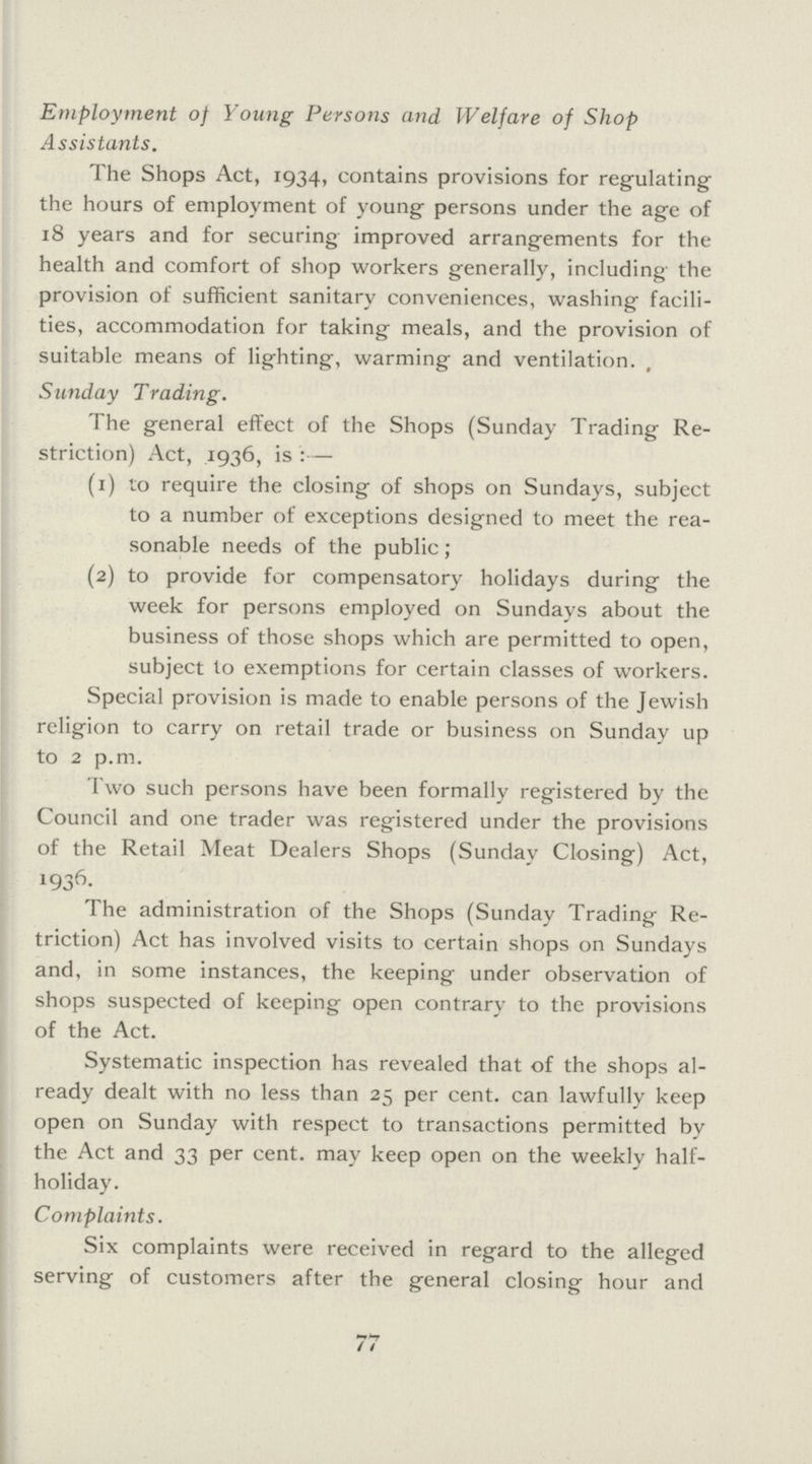 Employment of Young Persons and Welfare of Shop Assistants. The Shops Act, 1934, contains provisions for regulating the hours of employment of young persons under the age of 18 years and for securing improved arrangements for the health and comfort of shop workers generally, including the provision of sufficient sanitary conveniences, washing facili ties, accommodation for taking meals, and the provision of suitable means of lighting, warming and ventilation. , Sunday Trading. The general effect of the Shops (Sunday Trading Re striction) Act, 1936, is:— (1) to require the closing of shops on Sundays, subject to a number of exceptions designed to meet the rea sonable needs of the public ; (2) to provide for compensatory holidays during the week for persons employed on Sundays about the business of those shops which are permitted to open, subject to exemptions for certain classes of workers. Special provision is made to enable persons of the Jewish religion to carry on retail trade or business on Sunday up to 2 p.m. Two such persons have been formally registered by the Council and one trader was registered under the provisions of the Retail Meat Dealers Shops (Sunday Closing) Act, 1936 The administration of the Shops (Sunday Trading Re triction) Act has involved visits to certain shops on Sundays and, in some instances, the keeping under observation of shops suspected of keeping open contrary to the provisions of the Act. Systematic inspection has revealed that of the shops al ready dealt with no less than 25 per cent, can lawfully keep open on Sunday with respect to transactions permitted by the Act and 33 per cent, may keep open on the weekly half holiday. Complaints. Six complaints were received in regard to the alleged serving of customers after the general closing hour and 77