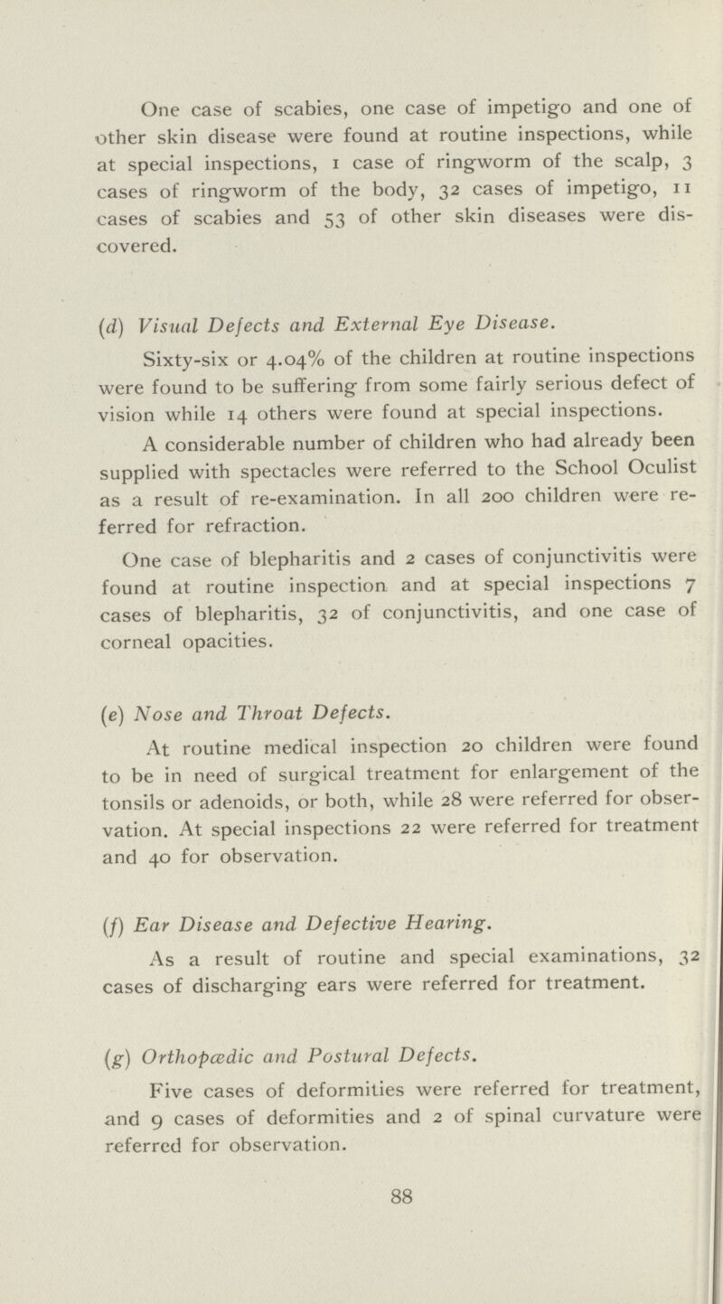 One case of scabies, one case of impetigo and one of other skin disease were found at routine inspections, while at special inspections, I case of ringworm of the scalp, 3 cases of ringworm of the body, 32 cases of impetigo, 11 cases of scabies and 53 of other skin diseases were dis covered. (d) Visual Defects and External Eye Disease. Sixty-six or 4.04% of the children at routine inspections were found to be suffering from some fairly serious defect of vision while 14 others were found at special inspections. A considerable number of children who had already been supplied with spectacles were referred to the School Oculist as a result of re-examination. In all 200 children were re ferred for refraction. One case of blepharitis and 2 cases of conjunctivitis were found at routine inspection and at special inspections 7 cases of blepharitis, 32 of conjunctivitis, and one case of corneal opacities. (e) Nose and Throat Defects. At routine medical inspection 20 children were found to be in need of surgical treatment for enlargement of the tonsils or adenoids, or both, while 28 were referred for obser vation. At special inspections 22 were referred for treatment and 40 for observation. (f) Ear Disease and Defective Hearing. As a result of routine and special examinations, 32 cases of discharging ears were referred for treatment. (g) Orthopcedic and Postural Defects. Five cases of deformities were referred for treatment, and 9 cases of deformities and 2 of spinal curvature were referred for observation. 88