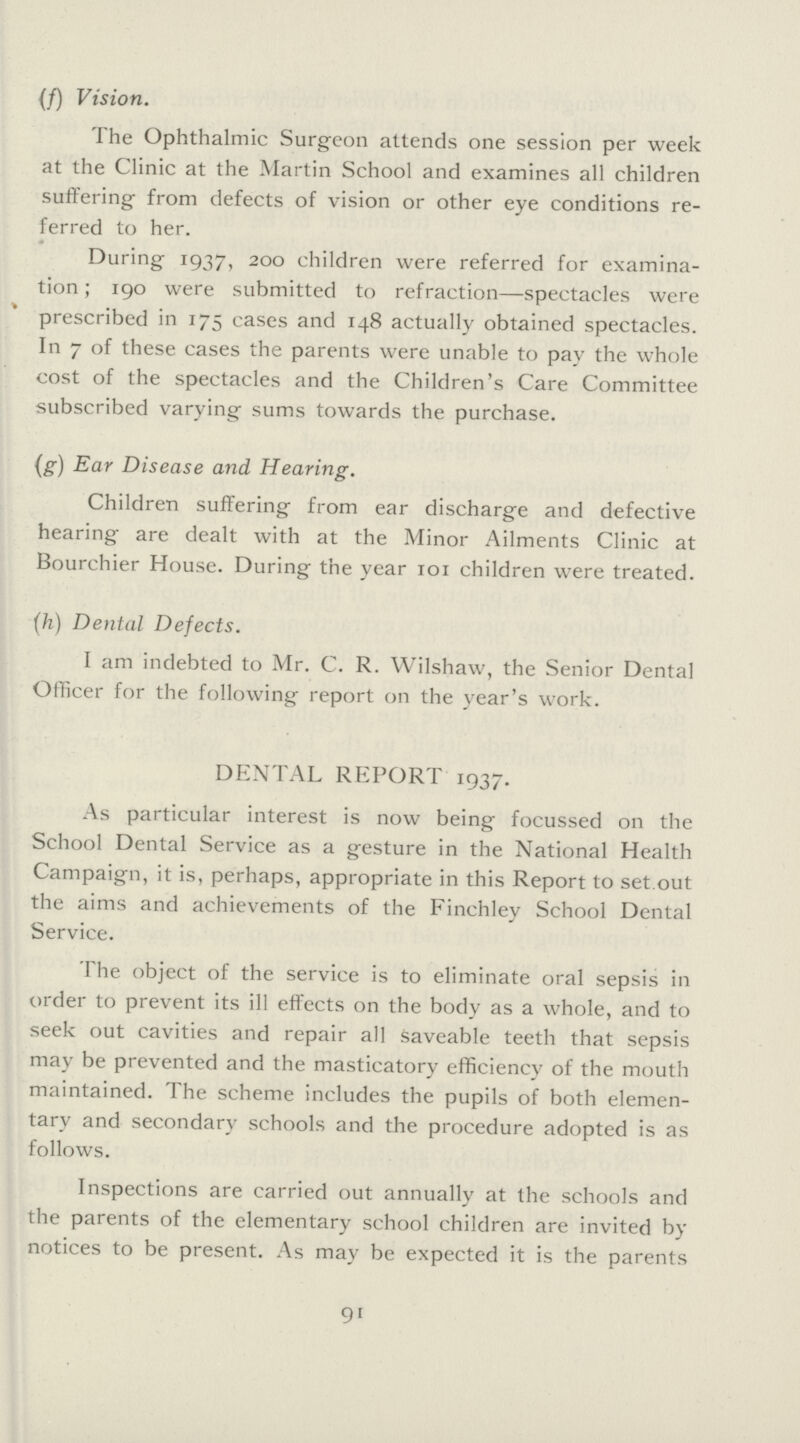 (f) Vision. The Ophthalmic Surgeon attends one session per week at the Clinic at the Martin School and examines all children suffering from defects of vision or other eye conditions re ferred to her. During 1937, 200 children were referred for examina tion ; 190 were submitted to refraction—spectacles were prescribed in 175 cases and 148 actually obtained spectacles. In 7 of these cases the parents were unable to pay the whole cost of the spectacles and the Children's Care Committee subscribed varying sums towards the purchase. (g) Ear Disease and Hearing. Children suffering from ear discharge and defective hearing are dealt with at the Minor Ailments Clinic at Bourchier House. During the year 101 children were treated. (h) Dental Defects. I am indebted to Mr. C. R. Wilshaw, the Senior Dental Officer for the following report on the year's work. DENTAL REPORT 1937. As particular interest is now being focussed on the School Dental Service as a gesture in the National Health Campaign, it is, perhaps, appropriate in this Report to set.out the aims and achievements of the Finchley School Dental Service. The object of the service is to eliminate oral sepsis in order to prevent its ill effects on the body as a whole, and to seek out cavities and repair all saveable teeth that sepsis may be prevented and the masticatory efficiency of the mouth maintained. The scheme includes the pupils of both elemen tary and secondary schools and the procedure adopted is as follows. Inspections are carried out annually at the schools and the parents of the elementary school children are invited by notices to be present. As may be expected it is the parents 91