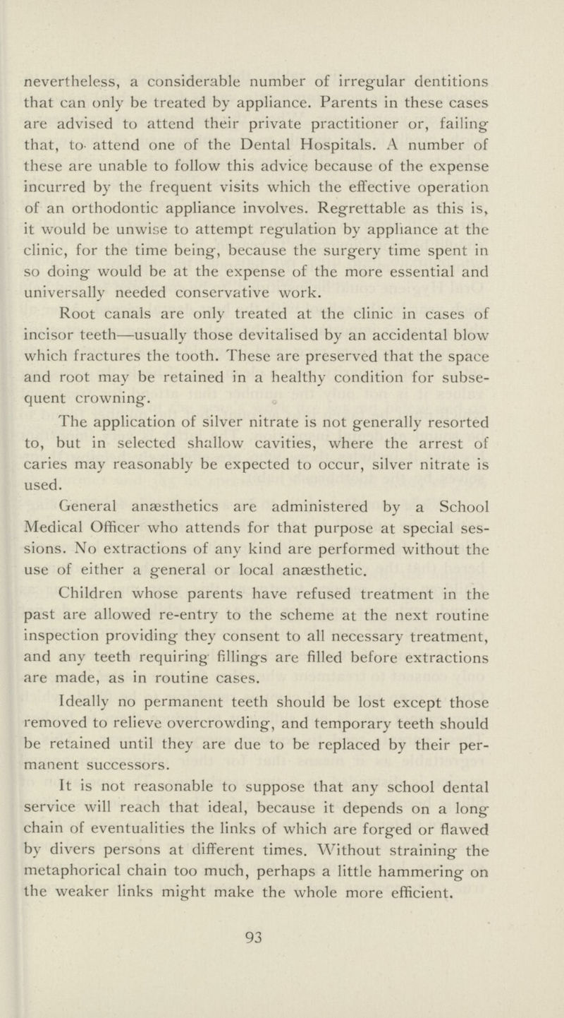 nevertheless, a considerable number of irregular dentitions that can only be treated by appliance. Parents in these cases are advised to attend their private practitioner or, failing that, to- attend one of the Dental Hospitals. A number of these are unable to follow this advice because of the expense incurred by the frequent visits which the effective operation of an orthodontic appliance involves. Regrettable as this is, it would be unwise to attempt regulation by appliance at the clinic, for the time being, because the surgery time spent in so doing would be at the expense of the more essential and universally needed conservative work. Root canals are only treated at the clinic in Cases of incisor teeth—usually those devitalised by an accidental blow which fractures the tooth. These are preserved that the space and root may be retained in a healthy condition for subse quent crowning. The application of silver nitrate is not generally resorted to, but in selected shallow cavities, where the arrest of caries may reasonably be expected to occur, silver nitrate is used. General anajsthetics are administered by a School Medical Officer who attends for that purpose at special ses sions. No extractions of any kind are performed without the use of either a general or local anaesthetic. Children whose parents have refused treatment in the past are allowed re-entry to the scheme at the next routine inspection providing they consent to all necessary treatment, and any teeth requiring fillings are filled before extractions are made, as in routine cases. Ideally no permanent teeth should be lost except those removed to relieve overcrowding, and temporary teeth should be retained until they are due to be replaced by their per manent successors. It is not reasonable to suppose that any school dental service will reach that ideal, because it depends on a long chain of eventualities the links of which are forged or flawed by divers persons at different times. Without straining the metaphorical chain too much, perhaps a little hammering on the weaker links might make the whole more efficient. 93