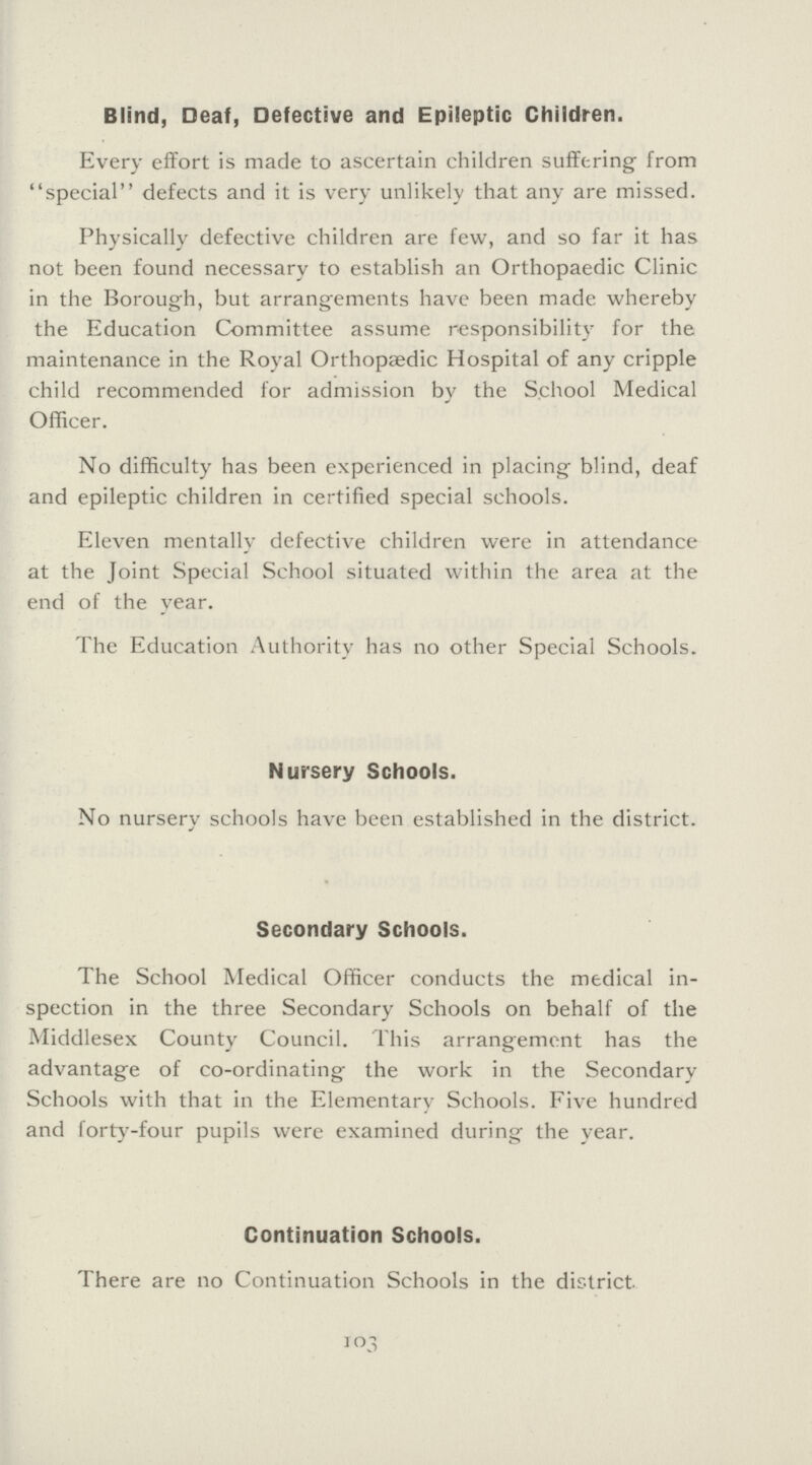 Blind, Deaf, Defective and Epileptic Children. Every effort is made to ascertain children suffering from special defects and it is very unlikely that any are missed. Physically defective children are few, and so far it has not been found necessary to establish an Orthopaedic Clinic in the Borough, but arrangements have been made whereby the Education Committee assume responsibility for the maintenance in the Royal Orthopædic Hospital of any cripple child recommended for admission by the School Medical Officer. No difficulty has been experienced in placing blind, deaf and epileptic children in certified special schools. Eleven mentally defective children were in attendance at the Joint Special School situated within the area at the end of the year. The Education Authority has no other Special Schools. Nursery Schools. No nursery schools have been established in the district. Secondary Schools. The School Medical Officer conducts the medical in spection in the three Secondary Schools on behalf of the Middlesex County Council. This arrangement has the advantage of co-ordinating the work in the Secondary Schools with that in the Elementary Schools. Five hundred and forty-four pupils were examined during the year. Continuation Schools. There are no Continuation Schools in the district. 103