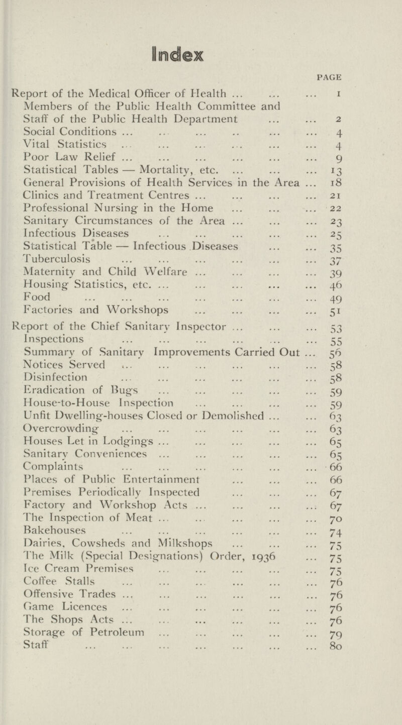 Index PAGE Report of the Medical Officer of Health 1 Members of the Public Health Committee and Staff of the Public Health Department 2 Social Conditions 4 Vital Statistics 4 Poor Law Relief 9 Statistical Tables—Mortality, etc. 13 General Provisions of Health Services in the Area 18 Clinics and Treatment Centres 21 Professional Nursing in the Home 22 Sanitary Circumstances of the Area 23 Infectious Diseases 25 Statistical Table—Infectious Diseases 35 Tuberculosis 37 Maternity and Child Welfare 39 Housing Statistics, etc. 46 Food 49 Factories and Workshops 51 Report of the Chief Sanitary Inspector 53 Inspections 55 Summary of Sanitary Improvements Carried Out 56 Notices Served 58 Disinfection 58 Eradication of Bugs 59 House-to-House Inspection 59 Unfit Dwelling-houses Closed or Demolished 63 Overcrowding 63 Houses Let in Lodgings 65 Sanitary Conveniences 65 Complaints 66 Places of Public Entertainment 66 Premises Periodically Inspected 67 Factory and Workshop Acts 67 The Inspection of Meat 70 Bakehouses 74 Dairies, Cowsheds and Milkshops 75 The Milk (Special Designations) Order, 1936 75 Ice Cream Premises 75 Coffee Stalls 76 Offensive Trades 76 Game Licences 76 The Shops Acts 76 Storage of Petroleum 79 Staff 80