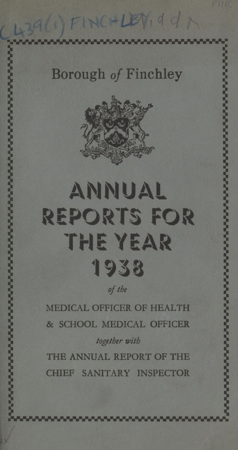 FINC C439(1) FINCHLEY, ddx Borough of Finchley ANNUAL REPORTS FOR THE YEAR 1938 of the MEDICAL OFFICER OF HEALTH & SCHOOL MEDICAL OFFICER together with THE ANNUAL REPORT OF THE CHIEF SANITARY INSPECTOR 2.√
