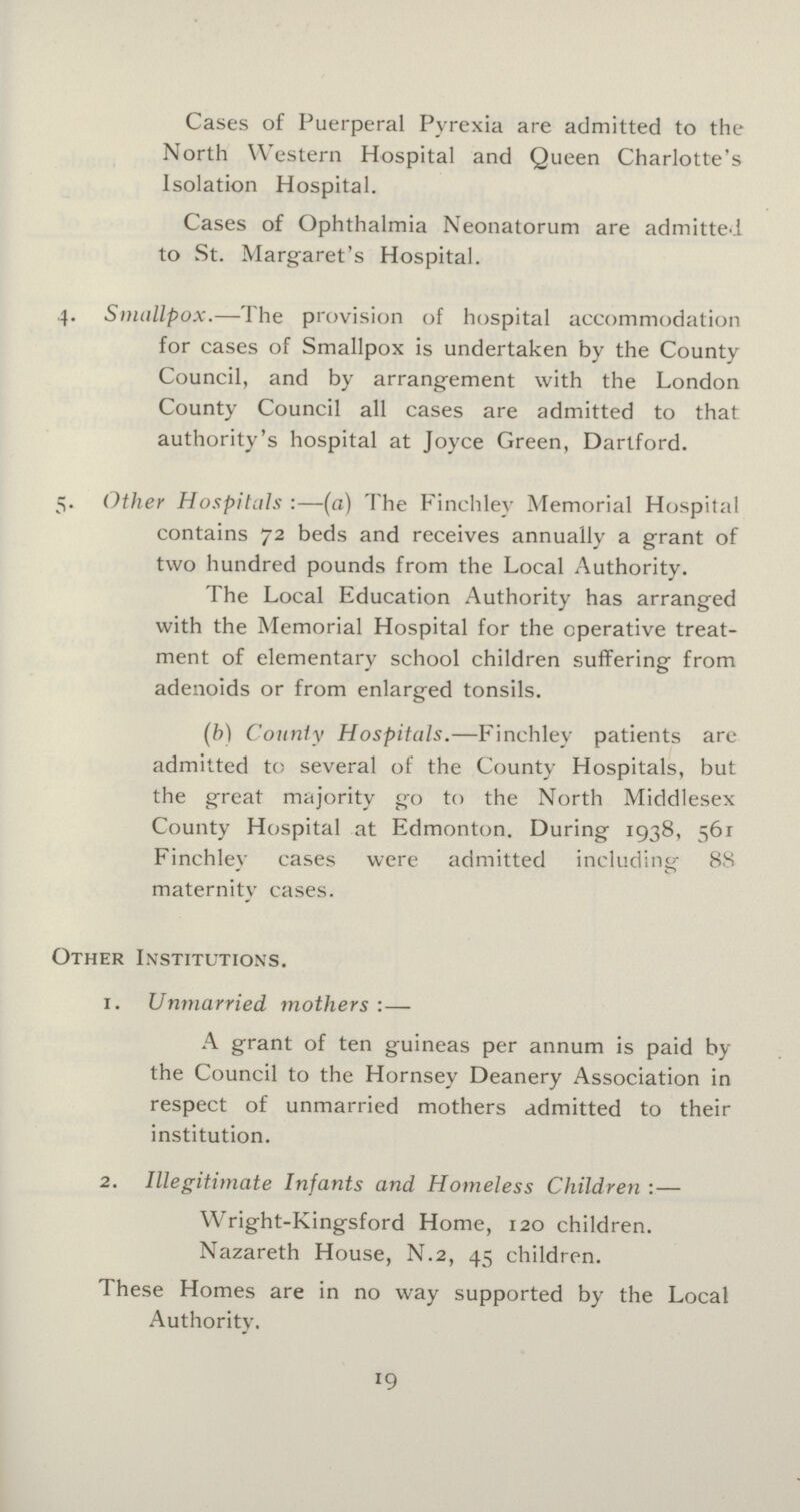 Cases of Puerperal Pyrexia are admitted to the North Western Hospital and Queen Charlotte's Isolation Hospital. Cases of Ophthalmia Neonatorum are admitted to St. Margaret's Hospital. 4. Smallpox.—The provision of hospital accommodation for cases of Smallpox is undertaken by the County Council, and by arrangement with the London County Council all cases are admitted to that authority's hospital at Joyce Green, Dartford. 5. Other Hospitals:—(a) The Finchley Memorial Hospital contains 72 beds and receives annually a grant of two hundred pounds from the Local Authority. The Local Education Authority has arranged with the Memorial Hospital for the operative treat ment of elementary school children suffering from adenoids or from enlarged tonsils. (b) County Hospitals.—Finchley patients are admitted to several of the County Hospitals, but the great majority go to the North Middlesex County Hospital at Edmonton. During 1938, 561 Finchley cases were admitted including 88 maternity cases. Other Institutions. 1. Unmarried mothers:— A grant of ten guineas per annum is paid by the Council to the Hornsey Deanery Association in respect of unmarried mothers admitted to their institution. 2. Illegitimate Infants and Homeless Children:— Wright-Kingsford Home, 120 children. Nazareth House, N.2, 45 children. These Homes are in no way supported by the Local Authority. 19