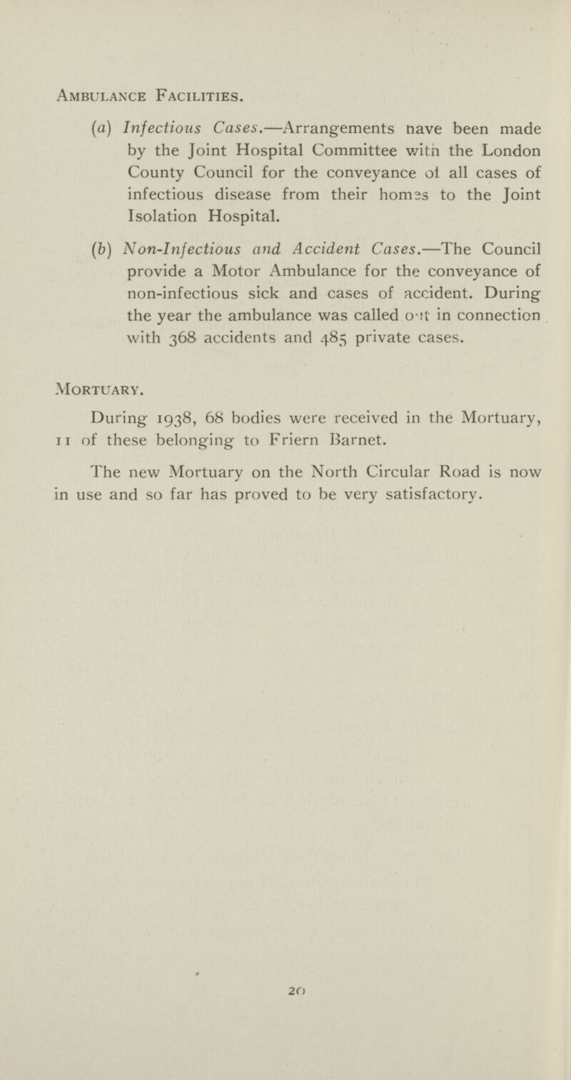 Ambulance Facilities. (a) Infectious Cases.—Arrangements have been made by the Joint Hospital Committee with the London County Council for the conveyance ol all cases of infectious disease from their homes to the Joint Isolation Hospital. (b) Non-Infectious and Accident Cases.—The Council provide a Motor Ambulance for the conveyance of non-infectious sick and cases of accident. During the year the ambulance was called out in connection with 368 accidents and 485 private cases. Mortuary. During 1938, 68 bodies were received in the Mortuary, 11 of these belonging to Friern Barnet. The new Mortuary on the North Circular Road is now in use and so far has proved to be very satisfactory. 20