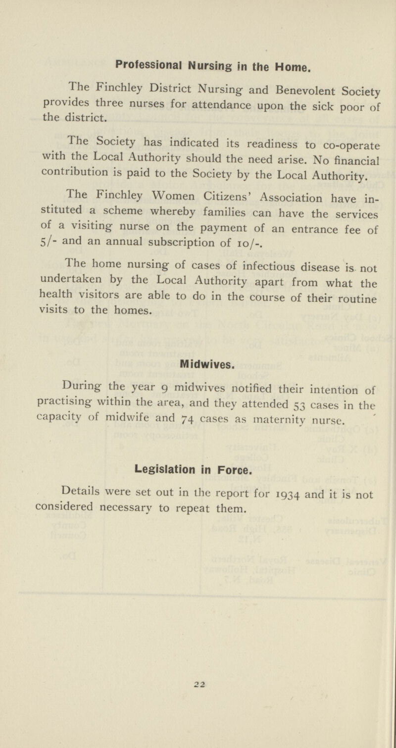 Professional Nursing in the Home. The Finchley District Nursing and Benevolent Society provides three nurses for attendance upon the sick poor of the district. The Society has indicated its readiness to co-operate with the Local Authority should the need arise. No financial contribution is paid to the Society by the Local Authority. The Finchley Women Citizens' Association have in stituted a scheme whereby families can have the services of a visiting nurse on the payment of an entrance fee of 5/- and an annual subscription of 10/-. The home nursing of cases of infectious disease is not undertaken by the Local Authority apart from what the health visitors are able to do in the course of their routine visits to the homes. Midwives. During the year 9 midwives notified their intention of practising within the area, and they attended 53 cases in the capacity of midwife and 74 cases as maternity nurse. Legislation in Force. Details were set out in the report for 1934 and it is not considered necessary to repeat them. 22