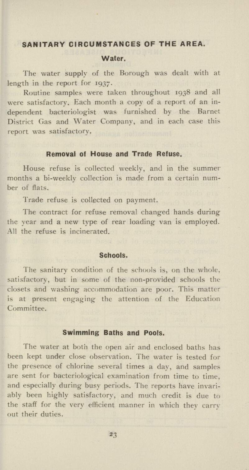 SANITARY CIRCUMSTANCES OF THE AREA. Water. The water supply of the Borough was dealt with at length in the report for 1937. Routine samples were taken throughout 1938 and all were satisfactory. Each month a copy of a report of an in dependent bacteriologist was furnished by the Barnct District Gas and Water Company, and in each case this report was satisfactory. Removal of House and Trade Refuse. House refuse is collected weekly, and in the summer months a bi-weekly collection is made from a certain num ber of flats. Trade refuse is collected on payment. The contract for refuse removal changed hands during the year and a new type of rear loading van is employed. All the refuse is incinerated. Schools. The sanitary condition of the schools is, on the whole, satisfactory, but in some of the non-provided schools the closets and washing accommodation are poor. This matter is at present engaging the attention of the Education Committee. Swimming Baths and Pools. The water at both the open air and enclosed baths has been kept under close observation. The water is tested for the presence of chlorine several times a day, and samples are sent for bacteriological examination from time to time, and especially during busy periods. The reports have invari ably been highly satisfactory, and much credit is due to the staff for the very efficient manner in which thev carry out their duties. 23