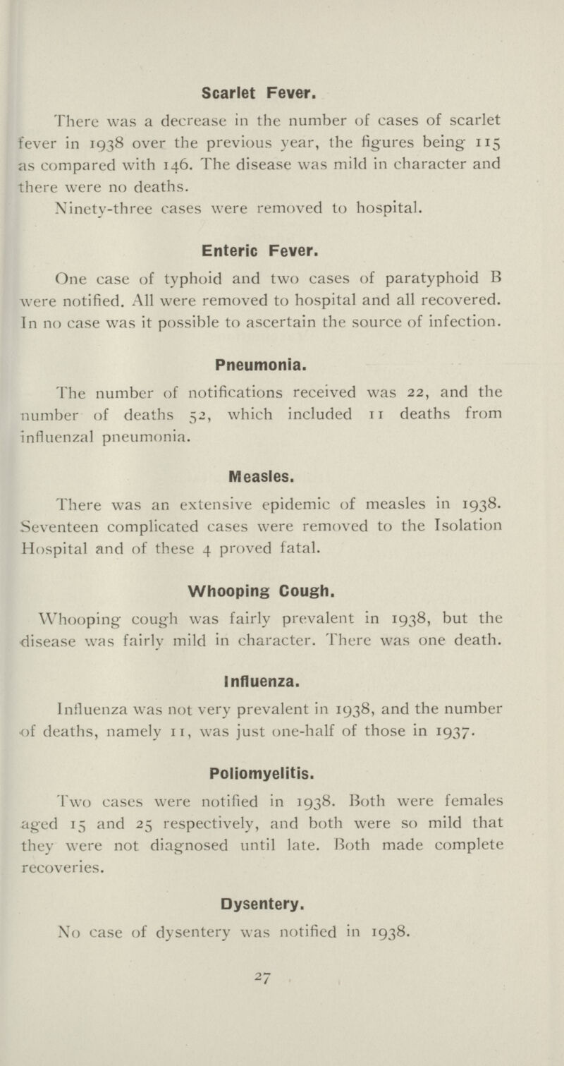 Scarlet Fever. There was a decrease in the number of cases of scarlet fever in 1938 over the previous year, the figures being 115 as compared with 146. The disease was mild in character and there were no deaths. Ninety-three cases were removed to hospital. Enteric Fever. One case of typhoid and two cases of paratyphoid B were notified. All were removed to hospital and all recovered. In no case was it possible to ascertain the source of infection. Pneumonia. The number of notifications received was 22, and the number of deaths 52, which included 11 deaths from influenzal pneumonia. Measles. There was an extensive epidemic of measles in 1938. Seventeen complicated cases were removed to the Isolation Hospital and of these 4 proved fatal. Whooping Cough. Whooping cough was fairly prevalent in 1938, but the disease was fairly mild in character. There was one death. Influenza. Influenza was not very prevalent in 1938, and the number of deaths, namely 11, was just one-half of those in 1937. Poliomyelitis. Two cases were notified in 1938. Both were females aged 15 and 25 respectively, and both were so mild that they were not diagnosed until late. Both made complete recoveries. Dysentery. No case of dysentery was notified in 1938. 27