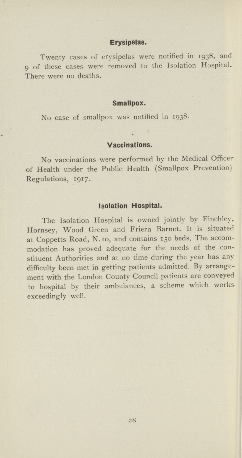 Erysipelas. Twenty cases of erysipelas were notified in 1938, and 9 of these cases were removed to the Isolation Hospital. There were no deaths. Smallpox. No case of smallpox was notified in 1938. Vaccinations. No vaccinations were performed by the Medical Officer of Health under the Public Health (Smallpox Prevention) Regulations, 1917. Isolation Hospital. The Isolation Hospital is owned jointly by Finchley, Hornsey, Wood Green and Friern Barnet. It is situated at Coppetts Road, N.1o, and contains 150 beds. The accom modation has proved adequate for the needs of the con stituent Authorities and at no time during the year has any difficulty been met in getting patients admitted. By arrange ment with the London County Council patients are conveyed to hospital by their ambulances, a scheme which works exceedingly well. 28