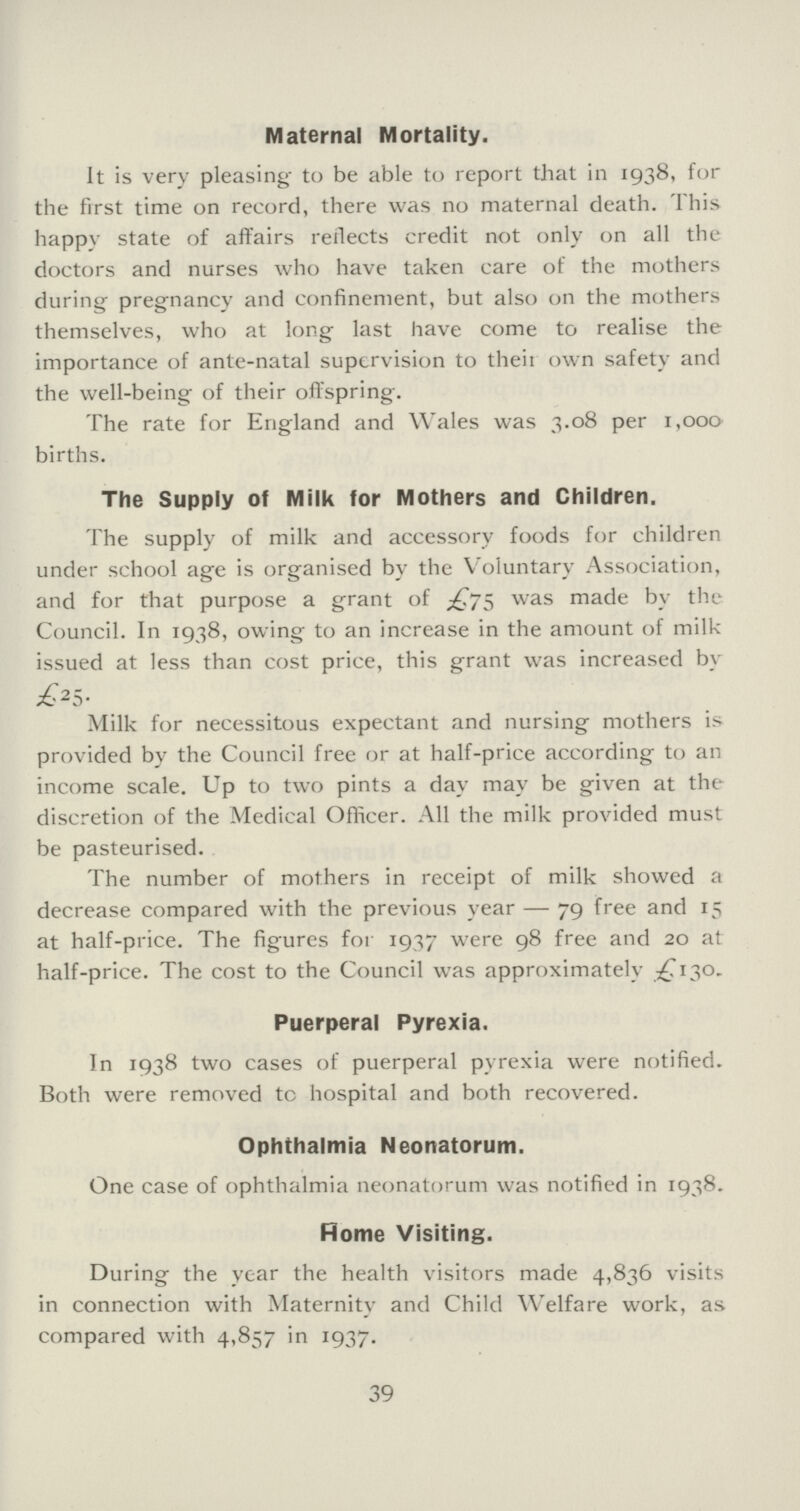 Maternal Mortality. It is very pleasing to be able to report that in 1938, for the first time on record, there was no maternal death. This happy state of affairs reflects credit not only on all the doctors and nurses who have taken care of the mothers during pregnancy and confinement, but also on the mothers themselves, who at long last have come to realise the importance of ante...natal supervision to their own safety and the well...being of their offspring. The rate for England and Wales was 3.08 per 1,000 births. The Supply of Milk for Mothers and Children. The supply of milk and accessory foods for children under school age is organised by the Voluntary Association, and for that purpose a grant of £75 was made by the Council. In 1938, owing to an increase in the amount of milk issued at less than cost price, this grant was increased by £25. Milk for necessitous expectant and nursing mothers is provided by the Council free or at half-price according to an income scale. Up to two pints a day may be given at the discretion of the Medical Officer. All the milk provided must be pasteurised. The number of mothers in receipt of milk showed a decrease compared with the previous year — 79 free and 15 at half...price. The figures for 1937 were 98 free and 20 at half...price. The cost to the Council was approximately £130. Puerperal Pyrexia. In 1938 two cases of puerperal pyrexia were notified. Both were removed tc hospital and both recovered. Ophthalmia Neonatorum. One case of ophthalmia neonatorum was notified in 1938. Rome Visiting. During the year the health visitors made 4,836 visits in connection with Maternity and Child Welfare work, as compared with 4,857 in 1937. 39