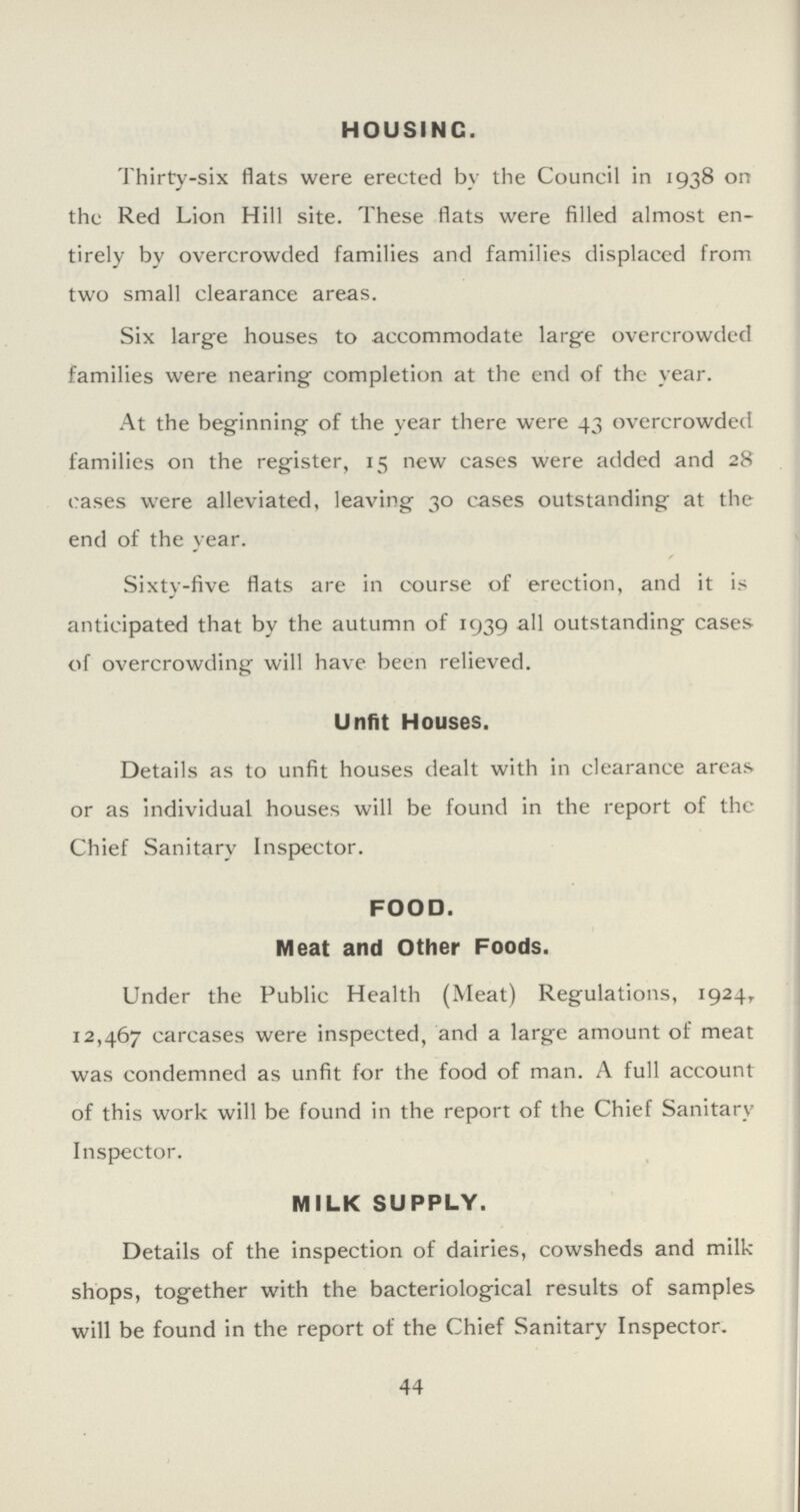 HOUSING. Thirty-six flats were erected by the Council in 1938 on the Red Lion Hill site. These flats were filled almost en tirely by overcrowded families and families displaced from two small clearance areas. Six large houses to accommodate large overcrowded families were nearing completion at the end of the year. At the beginning of the year there were 43 overcrowded families on the register, 15 new cases were added and 28 cases were alleviated, leaving 30 cases outstanding at the end of the year. Sixty-five flats are in course of erection, and it is anticipated that by the autumn of 1939 all outstanding cases of overcrowding will have been relieved. Unfit Houses. Details as to unfit houses dealt with in clearance areas or as individual houses will be found in the report of the Chief Sanitary Inspector. FOOD. Meat and Other Foods. Under the Public Health (Meat) Regulations, 1924,. 12,467 carcases were inspected, and a large amount of meat was condemned as unfit for the food of man. A full account of this work will be found in the report of the Chief Sanitary Inspector. MILK SUPPLY. Details of the inspection of dairies, cowsheds and milk shops, together with the bacteriological results of samples will be found in the report of the Chief Sanitary Inspector. 44