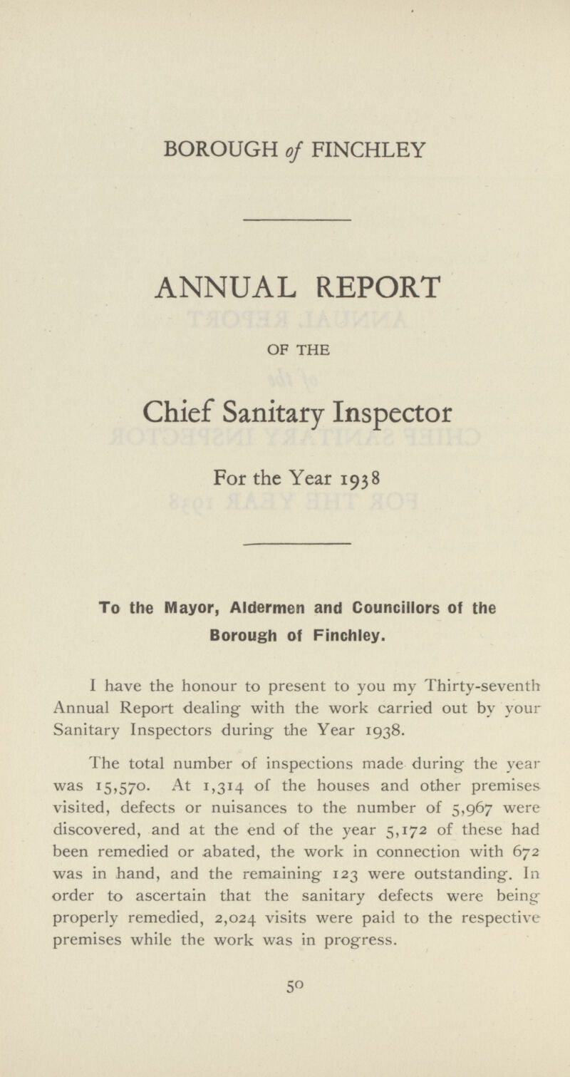 BOROUGH of FINCHLEY ANNUAL REPORT OF THE Chief Sanitary Inspector For the Year 1938 To the Mayor, Aldermen and Councillors of the Borough of Finchley. I have the honour to present to you my Thirty-seventh Annual Report dealing with the work carried out by your Sanitary Inspectors during the Year 1938. The total number of inspections made during the year was 15,570. At 1,314 of the houses and other premises visited, defects or nuisances to the number of 5,967 were discovered, and at the end of the year 5,172 of these had been remedied or abated, the work in connection with 672 was in hand, and the remaining 123 were outstanding. In order to ascertain that the sanitary defects were being properly remedied, 2,024 visits were paid to the respective premises while the work was in progress. 50