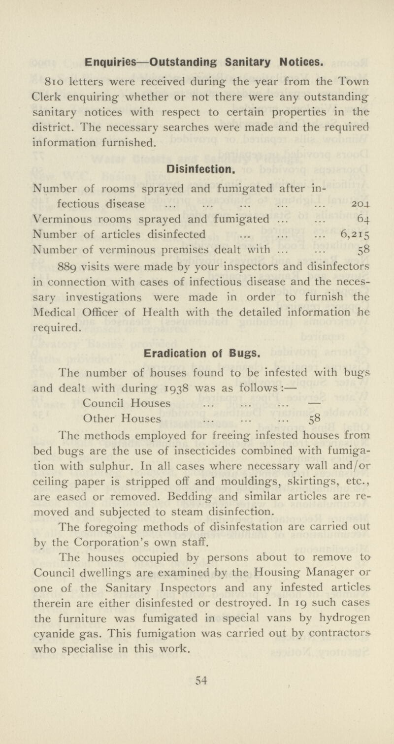 Enquiries—Outstanding Sanitary Notices. 810 letters were received during the year from the Town Clerk enquiring whether or not there were any outstanding sanitary notices with respect to certain properties in the district. The necessary searches were made and the required information furnished. Disinfection. Number of rooms sprayed and fumigated after in fectious disease 204 Verminous rooms sprayed and fumigated 64 Number of articles disinfected 6,215 Number of verminous premises dealt with 58 889 visits were made by your inspectors and disinfectors in connection with cases of infectious disease and the neces sary investigations were made in order to furnish the Medical Officer of Health with the detailed information he required. Eradication of Bugs. The number of houses found to be infested with bugs and dealt with during 1938 was as follows:— Council Houses — Other Houses 58 The methods employed for freeing infested houses from bed bugs are the use of insecticides combined with fumiga tion with sulphur. In all cases where necessary wall and/or ceiling paper is stripped off and mouldings, skirtings, etc., are eased or removed. Bedding and similar articles are re moved and subjected to steam disinfection. The foregoing methods of disinfestation are carried out by the Corporation's own staff. The houses occupied by persons about to remove to Council dwellings are examined by the Housing Manager or one of the Sanitary Inspectors and any infested articles therein are either disinfested or destroyed. In 19 such cases the furniture was fumigated in special vans by hydrogen cyanide gas. This fumigation was carried out by contractors who specialise in this work. 54