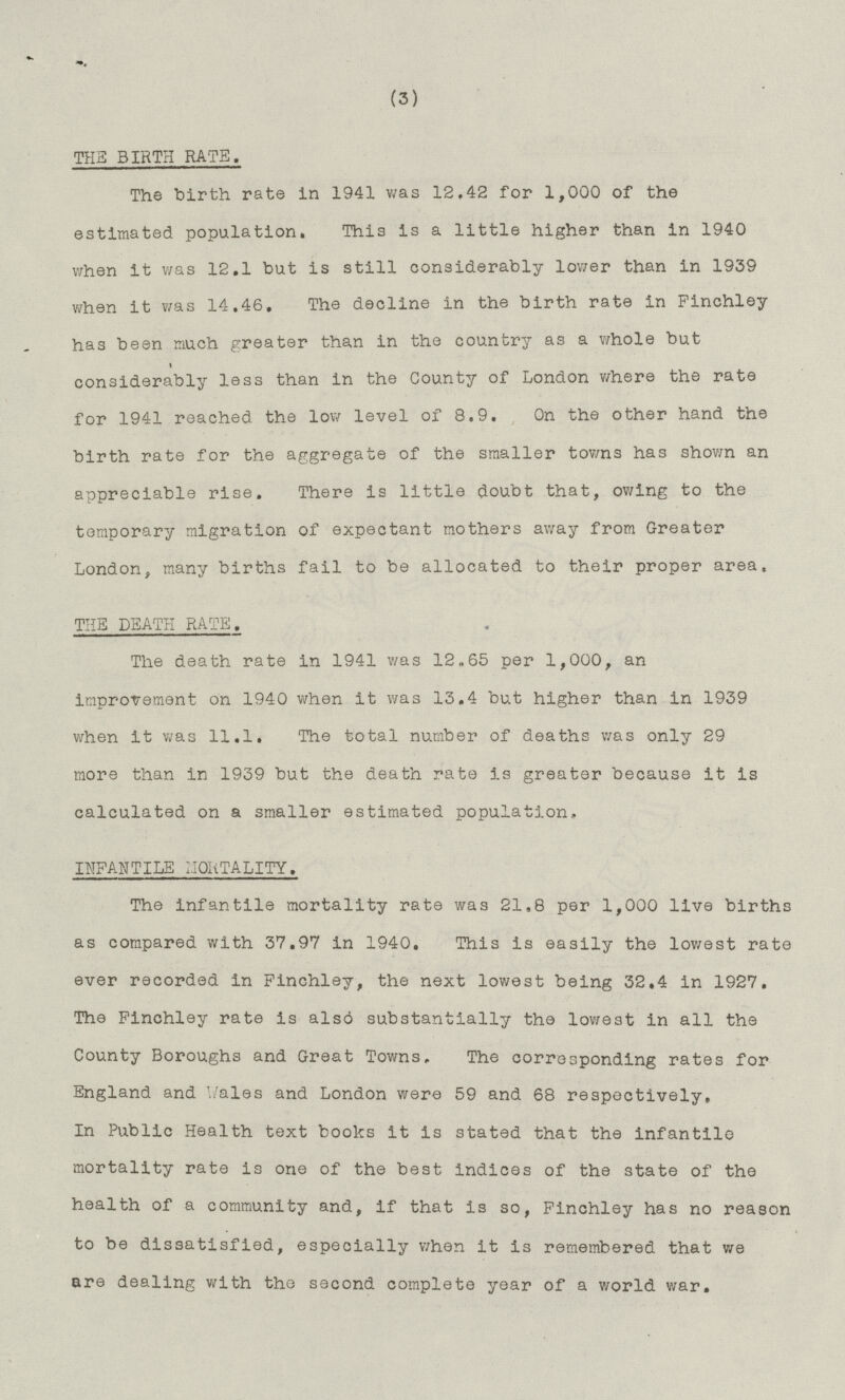 (3) THE BIRTH RATE. The birth rate in 1941 was 12.42 for 1,000 of the estimated population. This is a little higher than in 1940 when it was 12.1 but is still considerably lower than in 1939 when it was 14.46. The decline in the birth rate in Finchley has been much greater than in the country as a whole but considerably less than in the County of London where the rate for 1941 reached the low level of 8.9. On the other hand the birth rate for the aggregate of the smaller towns has shown an appreciable rise. There is little doubt that, owing to the temporary migration of expectant mothers away from Greater London, many births fail to be allocated to their proper area. THE DEATH RATE. The death rate in 1941 was 12.65 per 1,000, an improvement on 1940 when it was 13.4 but higher than in 1939 when it was 11.1. The total number of deaths was only 29 more than in 1939 but the death rate is greater because it is calculated on a smaller estimated population, INFANTILE MORTALITY. The infantile mortality rate was 21,8 per 1,000 live births as compared with 37.97 in 1940. This is easily the lowest rate ever recorded in Finchley, the next lowest being 32,4 in 1927. The Finchley rate is also substantially the lowest in all the County Boroughs and Great Towns. The corresponding rates for England and Wales and London were 59 and 68 respectively. In Public Health text books it is stated that the infantile mortality rate is one of the best indices of the state of the health of a community and, if that is so, Finchley has no reason to be dissatisfied, especially when it is remembered that we are dealing with the second complete year of a world war.