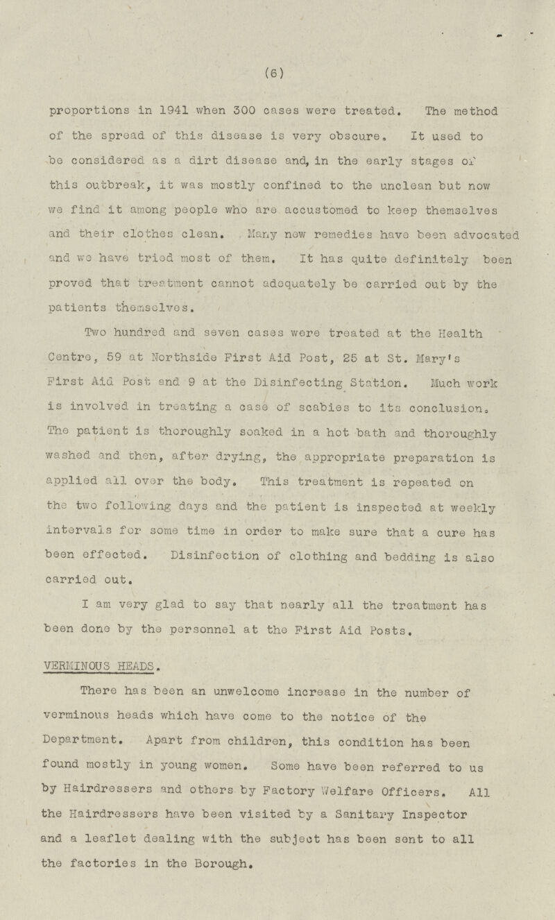 (6) proportions in 1941 when 300 cases were treated. The method of the spread of this disease is very obscure. It used to be considered as a dirt disease and, in the early stages of this outbreak, it was mostly confined to the unclean but now we find it among people who are accustomed to keep themselves and their clothes clean. Many new remedies have been advocated and we have tried most of them, It has quite definitely been proved that treatment cannot adequately be carried out by the patients themselves. Two hundred and seven cases were treated at the Health Centre, 59 at Northside First Aid Post, 25 at St. Mary's First Aid Post and 9 at the Disinfecting Station. Much work is involved In treating a case of scabies to its conclusion. The patient is thoroughly soaked in a hot bath and thoroughly washed and then, after drying, the appropriate preparation is applied ail over the body. This treatment is repeated on the two following days and the patient Is inspected at weekly intervals for some time in order to make sure that a cure has been effected. Disinfection of clothing and bedding is also carried out. I am very glad to say that nearly all the treatment has been done by the personnel at the First Aid Posts. VERMINOUS HEADS. There has been an unwelcome increase in the number of verminous heads which have come to the notice of the Department. Apart from children, this condition has been found mostly in young women. Some have been referred to us by Hairdressers and others by Factory Welfare Officers. All the Hairdressers have been visited by a Sanitary Inspector and a leaflet dealing with the subject has been sent to all the factories in the Borough.