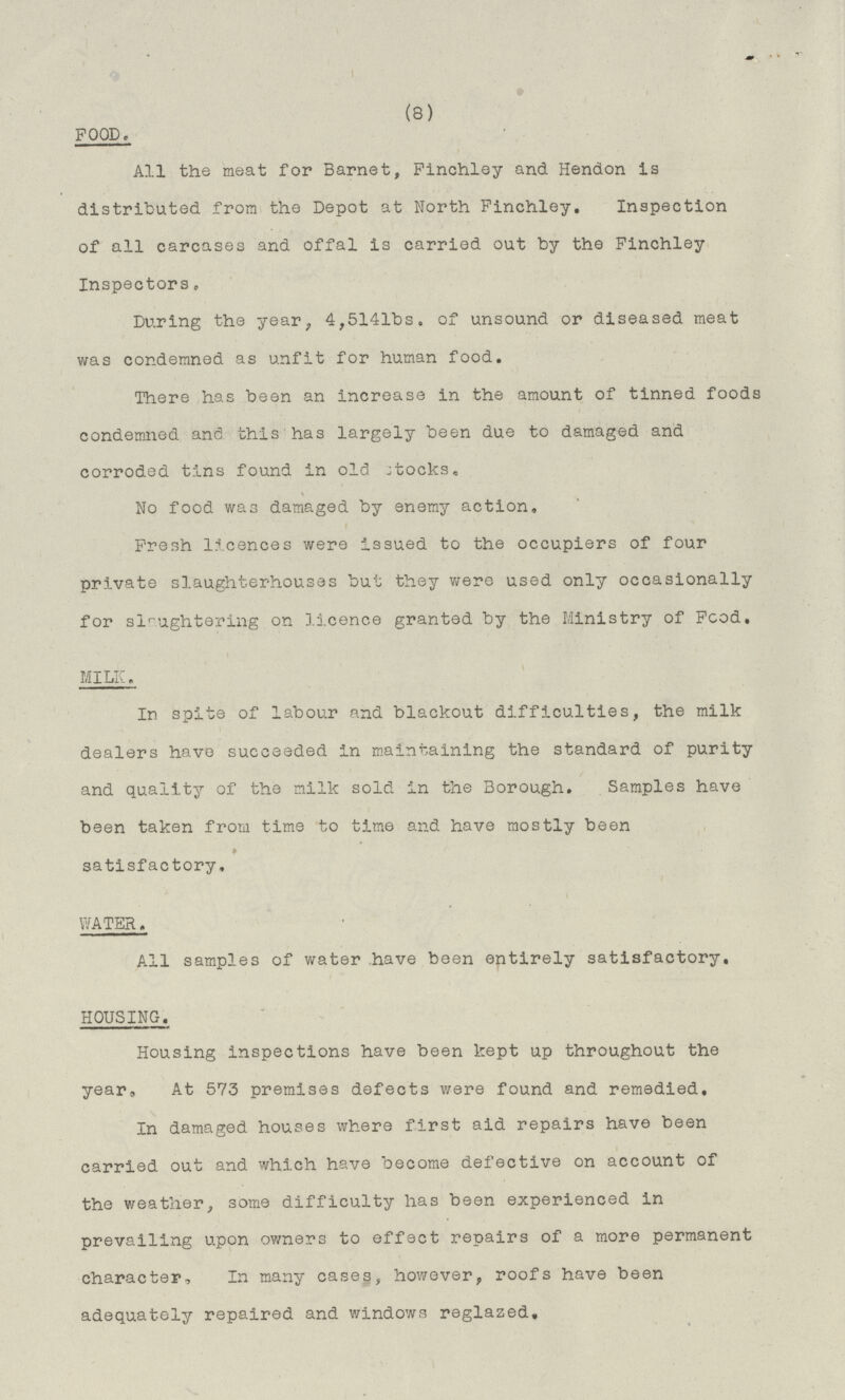 (8) FOOD. All the meat for Barnet, Finchley and Hendon is distributed from the Depot at North Finchley. Inspection of all carcases and offal is carried out by the Finchley Inspectors. During the year, 4,514lbs. of unsound or diseased meat was condemned as unfit for human food. There has been an increase in the amount of tinned foods condemned and this has largely been due to damaged and corroded tins found in old stocks. No food was damaged by enemy action. Fresh licences were issued to the occupiers of four private slaughterhouses but they were used only occasionally for slaughtering on licence granted by the Ministry of Food. MILK. In spite of labour and blackout difficulties, the milk dealers have succeeded in maintaining the standard of purity and quality of the milk sold in the Borough. Samples have been taken from time to time and have mostly been satisfactory, WATER. All samples of water have been entirely satisfactory. HOUSING. Housing inspections have been kept up throughout the year, At 573 premises defects were found and remedied. In damaged houses where first aid repairs have been carried out and which have become defective on account of the weather, some difficulty has been experienced in prevailing upon owners to effect repairs of a more permanent character. In many cases, however, roofs have been adequately repaired and windows reglazed.