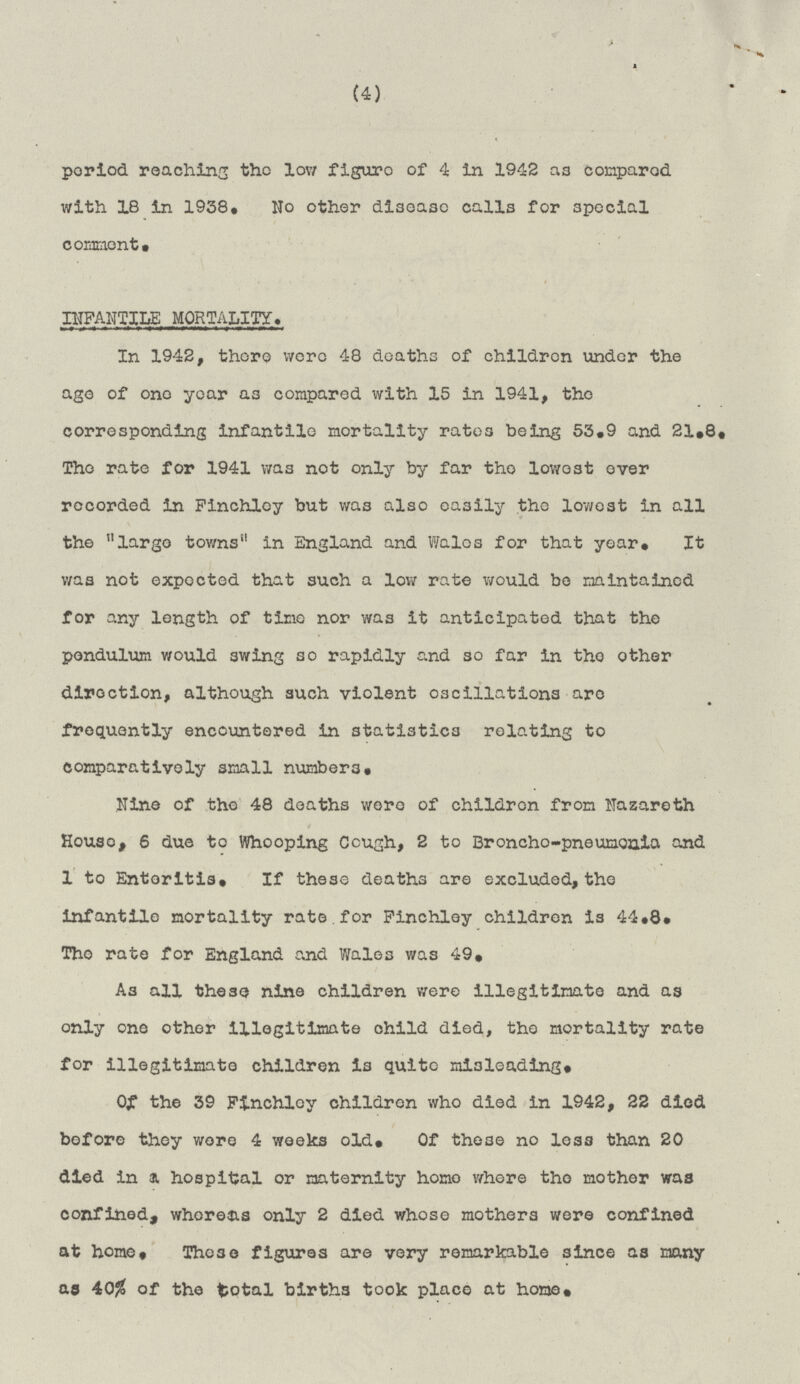 (4) period reaching the low figure of 4 in 1942 as compared with 18 in 1938. No other disease calls for special comment. INFANTILE MORTALITY. In 1942, there were 48 deaths of children under the age of one year as compared with 15 in 1941, the corresponding infantile mortality rates being 53.9 and 21.8. The rate for 1941 was not only by far the lowest ever recorded in Finchley but was also easily the lowest in all the large towns in England and Wales for that year. It was not expected that such a low rate would be maintained for any length of time nor was it anticipated that the pendulum would 3wing so rapidly and so far in the other direction, although such violent oscillations are frequently encountered in statistics relating to comparatively small numbers. Nine of the 48 deaths wore of children from Nazareth House, 6 due to Whooping Cough, 2 to Broncho-pneumonia and 1 to Enteritis. If these deaths are excluded, the infantile mortality rate for Finchley children is 44.8. The rate for England and Wales was 49. As all these nine children were illegitimate and as only one other illegitimate child died, the mortality rate for illegitimate children is quite misleading. Of the 39 Finchley children who died in 1942, 22 died before they wore 4 weeks old. Of these no loss than 20 died in a hospital or maternity homo where the mother was confined, whereas only 2 died whose mothers were confined at home. These figures are very remarkable since as many as 40% of the total births took place at home.