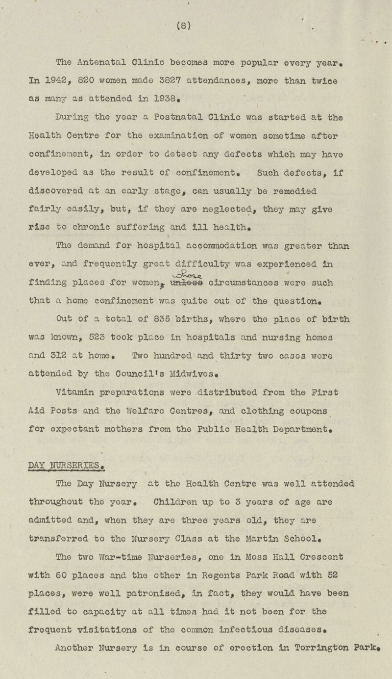 (8) The Antenatal Clinic becomes more popular every year. In 1942, 820 women made 3827 attendances, more than twice as many as attended in 1938. During the year a Postnatal Clinic was started at the Health Centre for the examination of women sometime after confinement, in order to detect any defects which may have developed as the result of confinement. Such defects, If discovered at an early stage, can usually be remedied fairly easily, but, If they are neglected, they may give rise to chronic suffering and ill health. The demand for hospital accommodation was greater than ever, and frequently great difficulty was experienced in finding places for women, whose circumstances were such that a home confinement was quite out of the question. Out of a total of 835 births, where the place of birth was known, 523 took place in hospitals and nursing homes and 312 at home. Two hundred and thirty two cases wore attended by the Council's Midwives. Vitamin preparations were distributed from the First Aid Posts and the Welfare Centres, and clothing coupons for expectant mothers from the Public Health Department. DAY NURSERIES. The Day Nursery at the Health Centre was well attended throughout the year. Children up to 3 years of age are admitted and, when they are three years old, they are transferred to the Nursery Class at the Martin School. The two War-time Nurseries, one In Moss Hall Crescent with 60 places and the other in Regents Park Road with 52 places, were well patronised, in fact, they would have been filled to capacity at all times had it not been for the frequent visitations of the common infectious diseases. Another Nursery is in course of erection in Torrington Park.