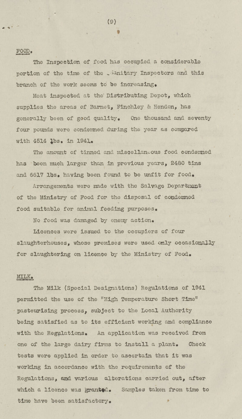 (9) FOOD. The Inspection of food has occupied a considerable portion of the time of the Sanitary Inspectors and this branch of the work seems to be increasing. Meat inspected at the' Distributing Depot, which supplies the areas of Barnet, Finchley & Hendon, has generally been of good quality. One thousand and seventy four pounds were condemned during the year as compared with 4514 lbs, in 1941. The amount of tinned and miscellaneous food condemned has been much larger than in previous years, 2480 tins and 6617 lbs. having been found to be unfit for food. Arrangements were made with the Salvage Department of the Ministry of Food for the disposal of condemned food suitable for animal feeding purposes. No food was damaged by enemy action. Licences were issued to the occupiers of four slaughterhouses, whose premises were used only occasionally for slaughtering on licence by the Ministry of Food. MILK. The Milk (Special Designations) Regulations of 1941 permitted the use of the High Temperature Short Time pasteurising process, subject to the Local Authority being satisfied as to its efficient working and compliance with the Regulations. An application was received from one of the large dairy firms to install a plant. Check tests were applied in order to ascertain that it was working in accordance with the requirements of the Regulations, and various alterations carried out, after which a licence was granted. Samples taken from time to time have been satisfactory.