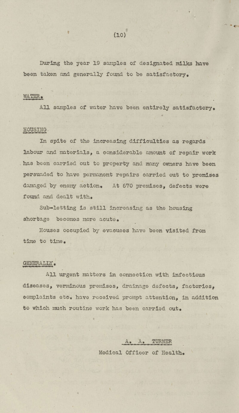 (10) During the year 19 samples of designated milks have been taken and generally found to be satisfactory. WATER . All samples of water have been entirely satisfactory. HOUSING In spite of the increasing difficulties as regards labour and materials, a considerable amount of repair work has been carried out to property and many owners have been persuaded to have permanent repairs carried out to premises damaged by enemy action. At 670 premises, defects were found and dealt with. Sub-letting is still increasing as the housing shortage becomes more acute. Houses occupied by evacuees have been visited from time to time. GENERALLY. All urgent matters in connection with infectious diseases, verminous premises, drainage defects, factories, complaints etc. have received prompt attention, in addition to which much routine work has been carried out. A. A. TURNER Medical Officer of Health.