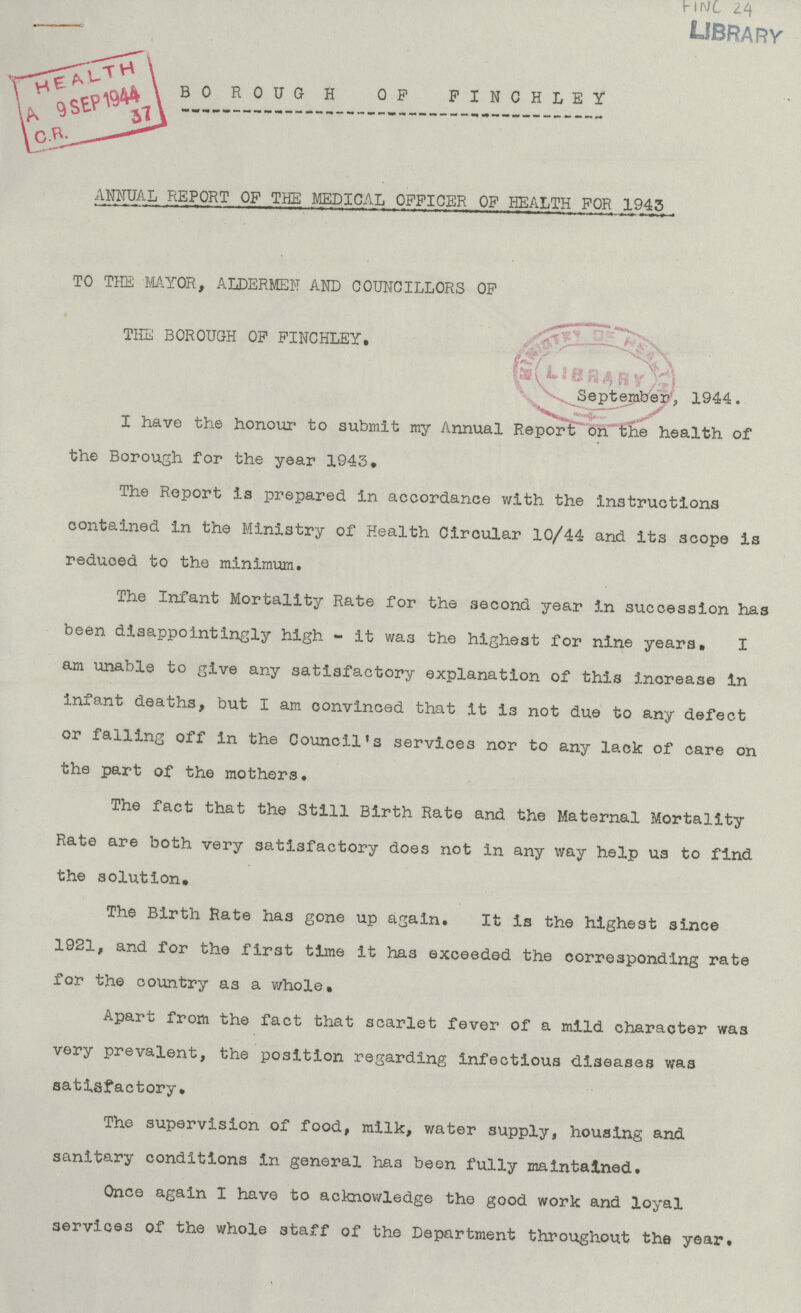 FINC 24 BOROUGH OF FINCHLEY ANNUAL REPORT OF THE MEDICAL OFFICER OF HEALTH FOR 1943 TO THE MAYOR, ALDERMEN AND COUNCILLORS OF THE BOROUGH OF FINCHLEY. September, 1944. I have the honour to submit my Annual Report on the health of the Borough for the year 1943. The Report is prepared in accordance with the instructions contained in the Ministry of Health Circular 10/44 and its scope is reduced to the minimum. The Infant Mortality Rate for the second year in succession has been disappointingly high - it was the highest for nine years. I am unable to give any satisfactory explanation of this increase in infant deaths, but I am convinced that it is not due to any defect or falling off in the Council's services nor to any lack of care on the part of the mothers. The fact that the Still Birth Rate and the Maternal Mortality Rate are both very satisfactory does not in any way help us to find the solution. The Birth Rate has gone up again. It is the highest since 1921, and for the first time it has exceeded the corresponding rate for the country as a whole. Apart from the fact that scarlet fever of a mild character was very prevalent, the position regarding infectious diseases was satisfactory. The supervision of food, milk, water supply, housing and sanitary conditions in general has been fully maintained. Once again I have to acknowledge the good work and loyal services of the whole staff of the Department throughout the year.