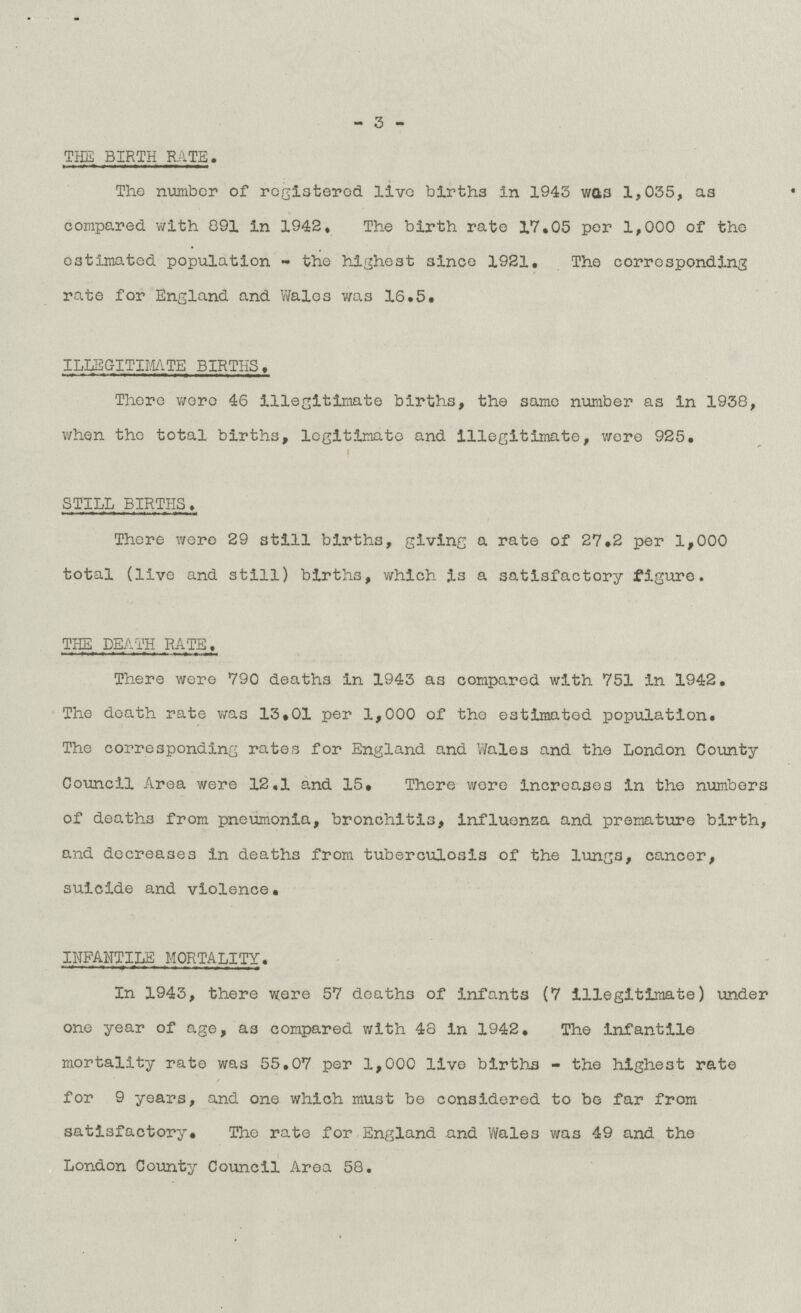 - 3 - THE BIRTH RATE. The number of registered live births in 1943 was 1,035, as compared with 891 in 1942. The birth rate 17.05 per 1,000 of the estimated population - the highest since 1921. The corresponding rate for England and Wales was 16.5. ILLEGITIMATE BIRTHS. There were 46 illegitimate births, the same number as in 1938, when the total births, legitimate and illegitimate, were 925. STILL BIRTHS. There were 29 still births, giving a rate of 27.2 per 1,000 total (live and still) births, which is a satisfactory figure. THE DEATH RATE. There were 790 deaths in 1943 as compared with 751 in 1942. The death rate was 13.01 per 1,000 of the estimated population. The corresponding rates for England and Wales and the London County Council Area were 12.1 and 15. There were increases in the numbers of deaths from pneumonia, bronchitis, influenza and premature birth, and decreases in deaths from tuberculosis of the lungs, cancer, suicide and violence. INFANTILE MORTALITY. In 1943, there were 57 deaths of infants (7 illegitimate) under one year of age, as compared with 48 in 1942. The infantile mortality rate was 55.07 per 1,000 live births - the highest rate for 9 years, and one which must be considered to be far from satisfactory. The rate for England and Wales was 49 and the London County Council Area 58.