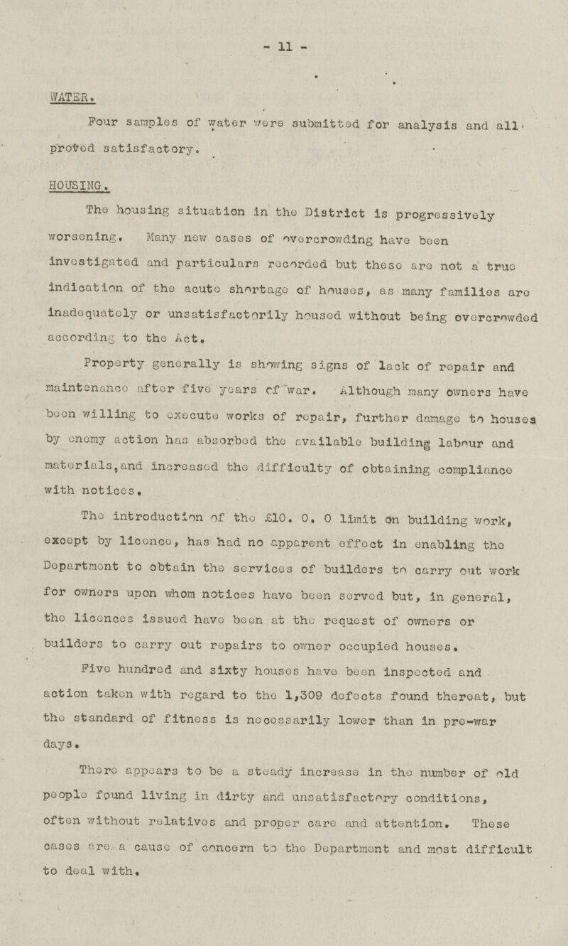 - 11 - WATER. Four samples of water were submitted for analysis and all proved satisfactory. HOUSING. The housing situation in the District is progressively worsening. Many new cases of overcrowding have been investigated and particulars recorded but these are not a true indication of the acute shortage of houses, as many families are inadequately or unsatisfactorily housed without being overcrowded according to the Act. Property generally is showing signs of lack of repair and maintenance after five years of war. Although many owners have been willing to execute works of repair, further damage to houses by enemy action has absorbed the available building labour and materials, and increased the difficulty of obtaining compliance with notices. The introduction of the £10.0.0 limit On building work, except by licence, has had no apparent effect in enabling the Department to obtain the services of builders to carry out work for owners upon whom notices have been served but, in general, the licences issued have been at the request of owners or builders to carry out repairs to owner occupied houses. Five hundred and sixty houses have been inspected and action taken with regard to the 1,309 defects found thereat, but the standard of fitness is necessarily lower than in pre-war days. There appears to be a steady increase in the number of old people found living in dirty and unsatisfactory conditions, often without relatives and proper care and attention. These cases are, a cause of concern to the Department and most difficult to deal with.