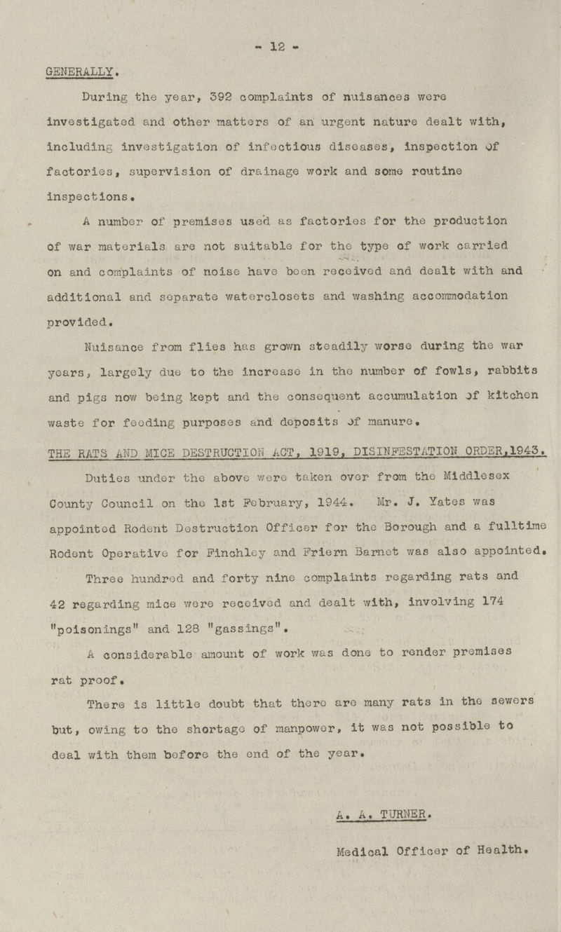 - 12 - GENERALLY. During the year, 392 complaints of nuisances were investigated and other matters of an urgent nature dealt with, including investigation of infectious diseases, inspection of factories, supervision of drainage work and some routine inspections. A number of premises used as factories for the production of war materials are not suitable for the type of work carried on and complaints of noise have been received and dealt with and additional and separate waterclosets and washing accommodation provided. Nuisance from flies has grown steadily worse during the war years, largely due to the increase in the number of fowls, rabbits and pigs now being kept and the consequent accumulation of kitchen waste for feeding purposes and deposits of manure. THE RATS AND MICE DESTRUCTION ACT, 1919, DISINFESTATION ORDER.1943. Duties under the above were taken over from the Middlesex County Council on the 1st February, 1944. Mr. J. Yates was appointed Rodent Destruction Officer for the Borough and a fulltime Rodent Operative for Finchley and Friern Barnet was also appointed. Three hundred and forty nine complaints regarding rats and 42 regarding mice were received and dealt with, involving 174 poisonings and 128 gassings. A considerable amount of work was done to render premises rat proof. There is little doubt that there are many rats in the sewers but, owing to the shortage of manpower, it was not possible to deal with them before the end of the year. A. A. TURNER. Medical Officer of Health.