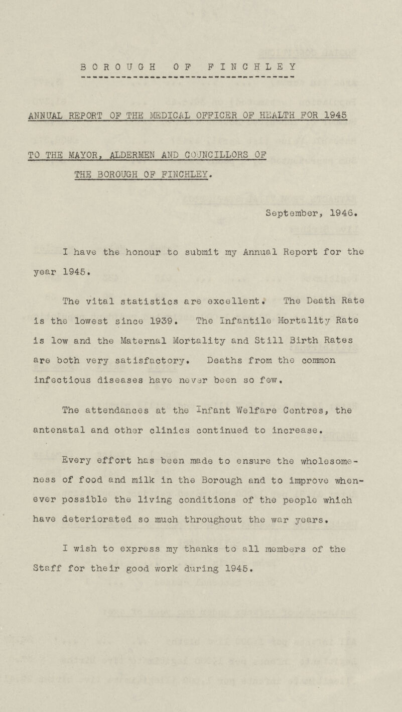 BOROUGH OF FINCHLEY ANNUAL REPORT OF THE MEDICAL OFFICER OF HEALTH FOR 1945 TO THE MAYOR, ALDERMEN AND COUNCILLORS OF THE BOROUGH OF FINCHLEY. September, 1946. I have the honour to submit my Annual Report for the year 1945. The vital statistics are excellent. The Death Rate is the lowest since 1939. The Infantile Mortality Rate is low and. the Maternal Mortality and Still Birth Rates are both very satisfactory. Deaths from the common infectious diseases have never been so few. The attendances at the Infant Welfare Centres, the antenatal and other clinics continued to increase. Every effort has been made to ensure the wholesome ness of food and milk in the Borough and to improve when ever possible the living conditions of the people which have deteriorated so much throughout the war years. I wish to express my thanks to all members of the Staff for their good work during 1945.