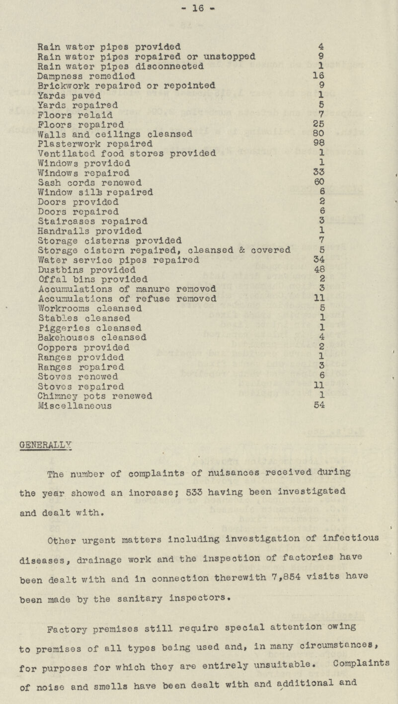 -16- Rain water pipes provided 4 Rain water pipes repaired or unstopped 9 Rain water pipes disconnected 1 Dampness remedied 16 Brickwork repaired or repointed 9 Yards paved 1 Yards repaired 5 Floors relaid 7 Floors repaired 25 Walls and ceilings cleansed 80 Plasterwork repaired 98 Ventilated food stores provided 1 Windows provided 1 Windows repaired 33 Sash cords renewed 60 Window sills repaired 6 Doors provided 2 Doors repaired 6 Staircases repaired 3 Handrails provided 1 Storage cisterns provided 7 Storage cistern repaired, cleansed & covered 5 Water service pipes repaired 34 Dustbins provided 48 Offal bins provided 2 Accumulations of manure removed 3 Accumulations of refuse removed 11 Workrooms cleansed 5 Stables cleansed 1 Piggeries cleansed 1 Bakehouses cleansed 4 Coppers provided 2 Ranges provided 1 Ranges repaired 3 Stoves renewed 6 Stoves repaired 11 Chimney pots renewed 1 Miscellaneous 54 GENERALLY The number of complaints of nuisances received during the year showed an increase; 533 having been investigated and dealt with. Other urgent matters including investigation of infectious diseases, drainage work and the inspection of factories have been dealt with and in connection therewith 7,854 visits have been made by the sanitary inspectors. Factory premises still require special attention owing to premises of all types being used and, in many circumstances, for purposes for which they are entirely unsuitable. Complaints of noise and smells have been dealt with and additional and