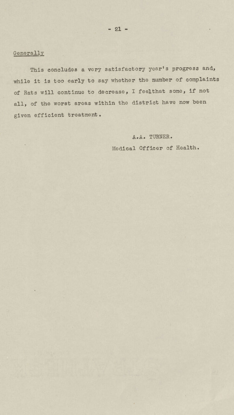 -21 - Generally This concludes a very satisfactory year's progress and, while it is too early to say whether the number of complaints of Rats will continue to decrease, I feel that some, if not all, of the worst areas within the district have now been given efficient treatment. A.A. TURNER. Medical Officer of Health.