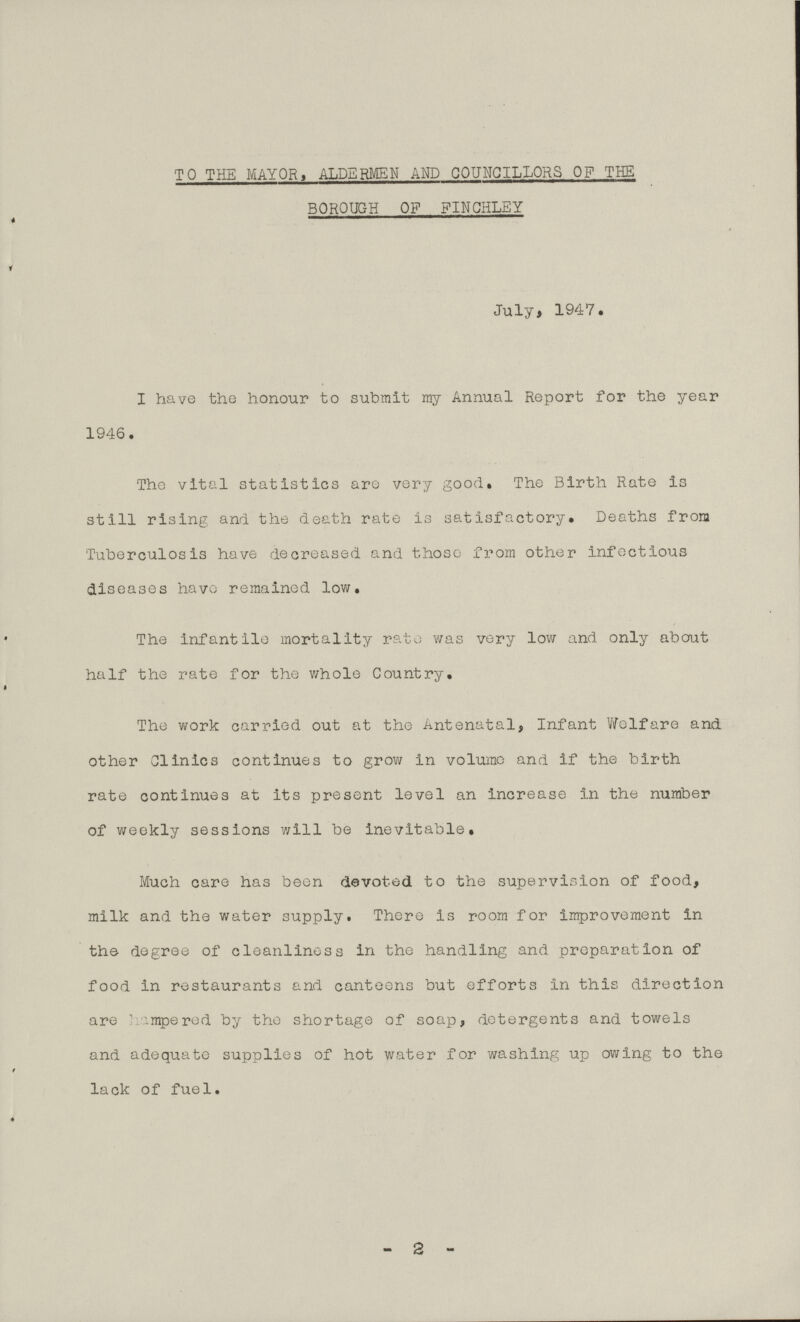TO THE MAYOR, ALDERMEN AND COUNCILLORS OP THE BOROUGH OP FINCHLEY 4 ' * '   ' r '  1 July, 1947. I have the honour to submit my Annual Report for the year 1946. The vital statistics are very good. The Birth Rate is still rising and the death rate is satisfactory. Deaths from Tuberculosis have decreased and those from other infectious diseases have remained low. The infantile mortality rate was very low and only about half the rate for the whole Country. The work carried out at the Antenatal, Infant Welfare and other Clinics continues to grow in volume and if the birth rate continues at its present level an increase in the number of weekly sessions will be inevitable. Much care has been devoted to the supervision of food, milk and the water supply. There is room for improvement in the degree of cleanliness in the handling and preparation of food in restaurants and canteens but efforts in this direction are hampered by the shortage of soap, detergents and towels and adequate supplies of hot water for washing up owing to the lack of fuel. -2-