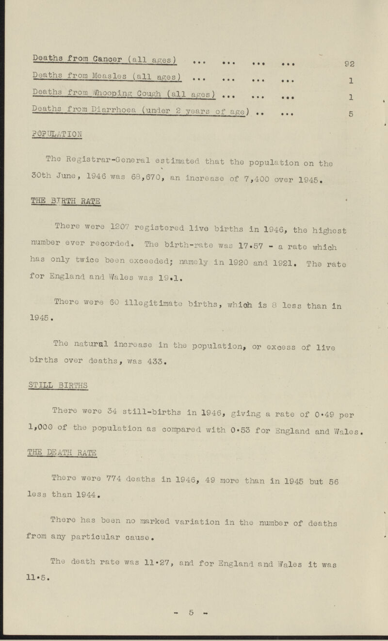 Deaths from Cancer (all ages) 92 Deaths from Measles (all ages) 1 Deaths from Whooping Cough (all ages) 1 Deaths from Diarrhoea (under 2 years of age) 5 POPULATION The Registrar-General estimated that the population on the 30th June, 1946 was 68,670, an increase of 7,400 over 1945. THE BIRTH RATE There were 1207 registered live births in 1946, the highest number ever recorded. The birth-rate was 17.57—a rate which has only twice been exceeded; namely in 1920 and 1921. The rate for England and Wales was 19.1. There were 60 illegitimate births, which is 8 less than in 1945. The natural increase in the population, or excess of live births over deaths, was 433. STILL BIRTHS There were 34 still-births in 1946, giving a rate of 0.49 per 1,000 of the population as compared with 0.53 for England and Wales. THE DEATH RATE There were 774 deaths in 1946, 49 more than in 1945 but 56 less than 1944. There has been no marked variation in the number of deaths from any particular cause. The death rate was 11.27, and for England and Wales it was 11.5. -5-