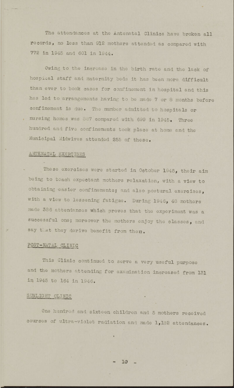 The attendances at the Antenatal Clinics have broken all records, no less than 912 mothers attended as compared with 772 in 1945 and 601 in 1944. Owing to the increase in the birth rate and the lack of hospital staff and maternity beds it has been more difficult than ever to book cases for confinement in hospital and this has led to arrangements having to be made 7 or 8 months before confinement is due. The number admitted to hospitals or nursing homes was 887 compared with 699 in 1945. Three hundred and five confinements took place at home and the Municipal Midwives attended 255 of these. ANTENATAL EXERCISES These exercises were started in October 1945, their aim being to teach expectant mothers relaxation, with a view to obtaining easier confinements; and also postural exercises, with a view to lessening fatigue. During 1946, 48 mothers made 386 attendances which proves that the experiment was a successful one; moreover the mothers enjoy the classes, and say that they derive benefit from them. POST-NATAL CLINIC This Clinic continued to serve a very useful purpose and the mothers attending for examination increased from 131 in 1945 to 164 in 1946. SUNLIGHT CLINIC One hundred and sixteen children and 5 mothers received courses of ultra-violet radiation and made 1,182 attendances. -10-